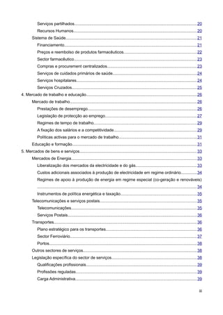 Serviços partilhados......................................................................................................... 20
           Recursos Humanos.......................................................................................................... 20
       Sistema de Saúde................................................................................................................. 21
           Financiamento.................................................................................................................. 21
           Preços e reembolso de produtos farmacêuticos...............................................................22
           Sector farmacêutico.......................................................................................................... 23
           Compras e procurement centralizados.............................................................................23
           Serviços de cuidados primários de saúde........................................................................24
           Serviços hospitalares........................................................................................................24
           Serviços Cruzados............................................................................................................ 25
4. Mercado de trabalho e educação...............................................................................................26
       Mercado de trabalho............................................................................................................. 26
           Prestações de desemprego..............................................................................................26
           Legislação de protecção ao emprego...............................................................................27
           Regimes de tempo de trabalho.........................................................................................29
           A fixação dos salários e a competitividade.......................................................................29
           Políticas activas para o mercado de trabalho...................................................................31
       Educação e formação........................................................................................................... 31
5. Mercados de bens e serviços.....................................................................................................33
       Mercados de Energia............................................................................................................ 33
           Liberalização dos mercados da electricidade e do gás.....................................................33
           Custos adicionais associados à produção de electricidade em regime ordinário..............34
           Regimes de apoio à produção de energia em regime especial (co-geração e renováveis)
           ......................................................................................................................................... 34
           Instrumentos de política energética e taxação..................................................................35
       Telecomunicações e serviços postais...................................................................................35
           Telecomunicações............................................................................................................ 35
           Serviços Postais............................................................................................................... 36
       Transportes........................................................................................................................... 36
           Plano estratégico para os transportes..............................................................................36
           Sector Ferroviário............................................................................................................. 37
           Portos............................................................................................................................... 38
       Outros sectores de serviços..................................................................................................38
       Legislação específica do sector de serviços.........................................................................38
           Qualificações profissionais...............................................................................................39
           Profissões reguladas........................................................................................................ 39
           Carga Administrativa.........................................................................................................39

                                                                                                                                                    iii
 
