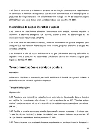 5.12. Reduzir os atrasos e as incertezas em torno da autorização, planeamento e procedimentos
de certificação e melhorar a transparência dos requisitos administrativos e os encargos para os
produtores de energia renovável (em conformidade com o artigo 13 e 14 da Directiva Europeia
2009/28/CE). Fazer prova de que foram tomadas medidas para esse fim. (4T 2011)


Instrumentos de política energética e taxação
5.13. Analisar os instrumentos existentes relacionados com energia, incluindo impostos e
incentivos à eficiência energética. Em especial, avaliar o risco de sobreposição ou de
inconsistência dos instrumentos. (3T 2011)

5.14. Com base nos resultados da revisão, alterar os instrumentos de política energética para
assegurar que eles oferecem incentivos para o uso racional, poupança energética e redução das
emissões. (4T 2011)

5.15. Aumentar a taxa de IVA da electricidade e do gás (actualmente em 6%), bem como os
impostos sobre o consumo de electricidade (actualmente abaixo dos mínimos exigidos pela
legislação da UE). (4T 2011)



Telecomunicações e serviços postais
Objectivos:

Aumento da concorrência no mercado, reduzindo as barreiras à entrada, para garantir o acesso à
rede/infra-estrutura, fortalecer o poder do regulador.


Telecomunicações
O governo irá:

5.16. Assegurar uma concorrência mais efectiva no sector através da aplicação da nova directiva
em matéria de comunicações electrónicas do quadro regulamentar da UE (“Directiva legislar
melhor”) que (entre outros) reforça a independência da entidade reguladora nacional competente.
(2T 2011)

5.17. Facilitar a entrada no mercado através da concessão a novas empresas, o direito de usar
“novas” frequências de rádio (i.e., leilões de espectro) para o acesso de banda larga sem fios (3T
2011) e redução das taxas de terminação móvel (3T 2011).

5.18. Assegurar-se de que as disposições para a designação do serviço universal e do operador


                                                                                               35
 