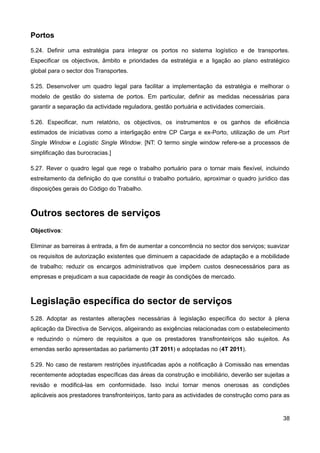 Portos
5.24. Definir uma estratégia para integrar os portos no sistema logístico e de transportes.
Especificar os objectivos, âmbito e prioridades da estratégia e a ligação ao plano estratégico
global para o sector dos Transportes.

5.25. Desenvolver um quadro legal para facilitar a implementação da estratégia e melhorar o
modelo de gestão do sistema de portos. Em particular, definir as medidas necessárias para
garantir a separação da actividade reguladora, gestão portuária e actividades comerciais.

5.26. Especificar, num relatório, os objectivos, os instrumentos e os ganhos de eficiência
estimados de iniciativas como a interligação entre CP Carga e ex-Porto, utilização de um Port
Single Window e Logistic Single Window. [NT: O termo single window refere-se a processos de
simplificação das burocracias.]

5.27. Rever o quadro legal que rege o trabalho portuário para o tornar mais flexível, incluindo
estreitamento da definição do que constitui o trabalho portuário, aproximar o quadro jurídico das
disposições gerais do Código do Trabalho.



Outros sectores de serviços
Objectivos:

Eliminar as barreiras à entrada, a fim de aumentar a concorrência no sector dos serviços; suavizar
os requisitos de autorização existentes que diminuem a capacidade de adaptação e a mobilidade
de trabalho; reduzir os encargos administrativos que impõem custos desnecessários para as
empresas e prejudicam a sua capacidade de reagir às condições de mercado.



Legislação específica do sector de serviços
5.28. Adoptar as restantes alterações necessárias à legislação específica do sector à plena
aplicação da Directiva de Serviços, aligeirando as exigências relacionadas com o estabelecimento
e reduzindo o número de requisitos a que os prestadores transfronteiriços são sujeitos. As
emendas serão apresentadas ao parlamento (3T 2011) e adoptadas no (4T 2011).

5.29. No caso de restarem restrições injustificadas após a notificação à Comissão nas emendas
recentemente adoptadas específicas das áreas da construção e imobiliário, deverão ser sujeitas a
revisão e modificá-las em conformidade. Isso inclui tornar menos onerosas as condições
aplicáveis aos prestadores transfronteiriços, tanto para as actividades de construção como para as


                                                                                               38
 