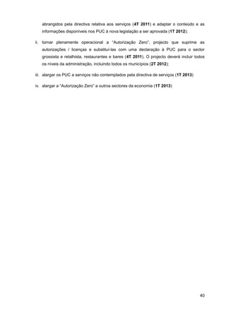 abrangidos pela directiva relativa aos serviços (4T 2011) e adaptar o conteúdo e as
   informações disponíveis nos PUC à nova legislação a ser aprovada (1T 2012);

ii. tornar plenamente operacional a “Autorização Zero”, projecto que suprime as
   autorizações / licenças e substituí-las com uma declaração à PUC para o sector
   grossista e retalhista, restaurantes e bares (4T 2011). O projecto deverá incluir todos
   os níveis da administração, incluindo todos os municípios (2T 2012);

iii. alargar os PUC a serviços não contemplados pela directiva de serviços (1T 2013)

iv. alargar a “Autorização Zero” a outros sectores da economia (1T 2013)




                                                                                       40
 