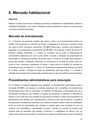 6. Mercado habitacional
Objectivos:

Melhorar o acesso das famílias à habitação; promover a mobilidade dos trabalhadores; melhorar a
qualidade da habitação e uma melhor utilização do parque habitacional; reduzir os incentivos para
o aumento da dívida das famílias.



Mercado de arrendamento
6.1. O Governo vai apresentar medidas para alterar a Nova Lei de Arrendamento Urbano Lei
6/2006, a fim de garantir um equilíbrio de direitos e obrigações dos senhorios e inquilinos, tendo
em conta os mais vulneráveis socialmente. (3T 2011) Deste plano, resultará uma proposta de
legislação a ser apresentada ao parlamento até (4T 2011). Em particular, o plano de reforma irá
introduzir medidas destinadas a: i) ampliar as condições sob as quais a renegociação de
arrendamento residencial sem termo pode ocorrer, incluindo a limitação da possibilidade de
transmissão do contrato para parentes de primeiro grau; ii) introduzir um quadro para melhorar o
acesso das famílias à habitação, eliminando os mecanismos de controle de rendas, tendo em
conta os mais vulneráveis socialmente; iii) reduzir o aviso prévio de rescisão de contratos de
arrendamento para os senhorios, iv), prever um procedimento extrajudicial de despejo por quebra
de contrato, visando a redução do tempo de afastamento para três meses, e v) reforçar a
utilização dos procedimentos extrajudiciais existentes para os casos de partilha de bens herdados.



Procedimentos administrativos para renovação
6.2. O Governo vai aprovar legislação para simplificar os procedimentos administrativos para a
renovação (3T 2011), em especial, as medidas específicas irão: i) simplificar os procedimentos
administrativos para obras de renovação, os requisitos de segurança, a autorização para uso e
formalidades necessárias para implantar inovações que beneficiam e melhoram a qualidade do
edifício e o seu valor (tais como medidas de poupança de energia). A maioria dos proprietários de
apartamentos será definida como representando a maioria do valor total do edifício; ii) simplificar
as regras para a transferência temporária dos inquilinos do edifício sujeito a obras de reabilitação,
tendo em conta as necessidades dos inquilinos e respeito pelas suas condições de vida; iii)
conceder aos proprietários a possibilidade de pedir a rescisão do contrato de locação para
grandes obras de renovação (que afectam a estrutura e a estabilidade do edifício), com um
máximo de 6 meses de aviso prévio; iv) padronizar as regras que determinam o nível do estado de

                                                                                                  41
 