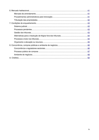 6. Mercado habitacional................................................................................................................. 41
        Mercado de arrendamento....................................................................................................41
        Procedimentos administrativos para renovação....................................................................41
        Tributação das propriedades.................................................................................................42
7. Condições de enquadramento....................................................................................................43
        Sistema judicial..................................................................................................................... 43
        Processos pendentes............................................................................................................ 43
        Gestão dos tribunais............................................................................................................. 43
        Alternativas para a resolução de litígios fora dos tribunais....................................................44
        Processos cíveis nos tribunais..............................................................................................44
        Orçamento e alocação ou recursos.......................................................................................45
8. Concorrência, compras públicas e ambiente de negócios..........................................................46
        Concorrência e reguladores sectoriais..................................................................................46
        Processo público de compras ..............................................................................................47
        Ambiente de negócios........................................................................................................... 48
A. Créditos..................................................................................................................................... 50




                                                                                                                                                iv
 