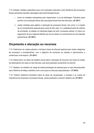 7.14. Adoptar medidas específicas para uma resolução ordenada e para eficiência dos processos
fiscais pendentes (também abrangidos pela administração fiscal):

       i.   tomar as medidas necessárias para implementar a Lei de Arbitragem Tributária (para
            permitir uma resolução eficaz das execuções fiscais fora dos tribunais); (3T 2011)

       ii. avaliar medidas para agilizar a resolução de processos fiscais, tais como: i) a criação
            de um procedimento especial para casos de alto valor; ii) o estabelecimento de critérios
            de prioridade, iii) alargar os interesses legais de todo o processo judicial; iv) impor um
            pagamento de juro especial definido por lei por atraso no cumprimento de uma decisão
            judicial fiscal. (4T 2011)



Orçamento e alocação ou recursos
7.15. Padronizar as custas judiciais e introduzir taxas de tribunal especial para certas categorias
de processos e procedimentos, com o objectivo de aumentar as receitas e desincentivar o
contencioso cível espúrio. (3T 2011)

7.16. Desenvolver um plano de trabalho anual sobre a alocação de recursos com base em dados
de desempenho de cada um dos tribunais, que será publicado anualmente na internet.

7.17. Realizar um trabalho de carga de esforço/avaliação de pessoal para os seis tribunais-piloto
sob a Reforma do Mapa Judiciário, bem como para os tribunais especializados. (1T 2012)

7.18. Publicar relatórios trimestrais sobre as taxas de recuperação, a duração e os custos de
insolvência de empresas e processos fiscais, sendo publicado o primeiro relatório em (3T 2011)




                                                                                                   45
 