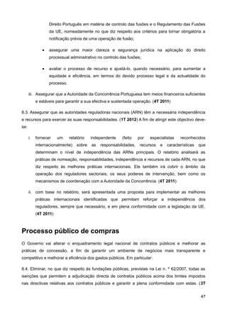 Direito Português em matéria de controlo das fusões e o Regulamento das Fusões
                  da UE, nomeadamente no que diz respeito aos critérios para tornar obrigatória a
                  notificação prévia de uma operação de fusão;

              •   assegurar uma maior clareza e segurança jurídica na aplicação do direito
                  processual administrativo no controlo das fusões;

              •   avaliar o processo de recurso e ajustá-lo, quando necessário, para aumentar a
                  equidade e eficiência, em termos do devido processo legal e da actualidade do
                  processo.

      iii. Assegurar que a Autoridade da Concorrência Portuguesa tem meios financeiros suficientes
           e estáveis para garantir a sua efectiva e sustentada operação. (4T 2011)

8.3. Assegurar que as autoridades reguladoras nacionais (ARN) têm a necessária independência
e recursos para exercer as suas responsabilidades. (1T 2012) A fim de atingir este objectivo deve-
se:

      i.   fornecer    um     relatório   independente    (feito    por   especialistas   reconhecidos
           internacionalmente)    sobre   as   responsabilidades,   recursos   e   características   que
           determinam o nível de independência das ARNs principais. O relatório analisará as
           práticas de nomeação, responsabilidades, independência e recursos de cada ARN, no que
           diz respeito às melhores práticas internacionais. Ele também irá cobrir o âmbito da
           operação dos reguladores sectoriais, os seus poderes de intervenção, bem como os
           mecanismos de coordenação com a Autoridade da Concorrência. (4T 2011)

      ii. com base no relatório, será apresentada uma proposta para implementar as melhores
           práticas internacionais identificadas que permitam reforçar a independência dos
           reguladores, sempre que necessário, e em plena conformidade com a legislação da UE.
           (4T 2011)



Processo público de compras
O Governo vai alterar o enquadramento legal nacional de contratos públicos e melhorar as
práticas de concessão, a fim de garantir um ambiente de negócios mais transparente e
competitivo e melhorar a eficiência dos gastos públicos. Em particular:

8.4. Eliminar, no que diz respeito às fundações públicas, previstas na Lei n. º 62/2007, todas as
isenções que permitem a adjudicação directa de contratos públicos acima dos limites impostos
nas directivas relativas aos contratos públicos e garantir a plena conformidade com estas. (3T


                                                                                                      47
 