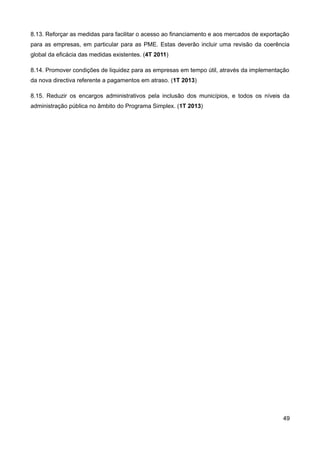 8.13. Reforçar as medidas para facilitar o acesso ao financiamento e aos mercados de exportação
para as empresas, em particular para as PME. Estas deverão incluir uma revisão da coerência
global da eficácia das medidas existentes. (4T 2011)

8.14. Promover condições de liquidez para as empresas em tempo útil, através da implementação
da nova directiva referente a pagamentos em atraso. (1T 2013)

8.15. Reduzir os encargos administrativos pela inclusão dos municípios, e todos os níveis da
administração pública no âmbito do Programa Simplex. (1T 2013)




                                                                                            49
 