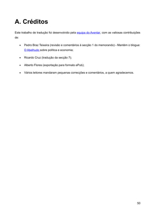 A. Créditos
Este trabalho de tradução foi desenvolvido pela equipa do Aventar, com as valiosas contribuições
de:

      •   Pedro Braz Teixeira (revisão e comentários à secção 1 do memorando) - Mantém o blogue:
          O Abelhudo sobre política e economia;

      •   Ricardo Cruz (tradução da secção 7);

      •   Alberto Flores (exportação para formato ePub);

      •   Vários leitores mandaram pequenas correcções e comentários, a quem agradecemos.




                                                                                             50
 