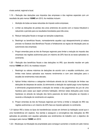 níveis central, regional e local.

1.19 – Redução das deduções aos impostos das empresas e dos regimes especiais com um
resultado de pelo menos 150ME em 2012. As medidas incluem:

    i.   Abolição de todas as taxas reduzidas de imposto sobre empresas;

    ii. Limitar as deduções de perdas dos anos anteriores de acordo com a massa tributável e
         reduzindo o período para os resultados transitados para três anos;

    iii. Reduzir deduções fiscais e revogar as isenções subjectivas;

    iv. Restringir os benefícios fiscais, nomeadamente aqueles cujo desaparecimento já estava
         previsto no Estatuto dos Benefícios Fiscais e fortalecendo as regras de tributação para os
         automóveis das empresas;

    v. Propor emendas para as leis de finanças regionais para limitar a redução do imposto das
         empresas nas regiões autónomas para um máximo de 20% face às as taxas aplicadas no
         continente.

1.20 – Redução dos benefícios fiscais e das deduções no IRS, que deverão resultar em pelo
menos 150ME em 2012. As medidas incluem:

    i.   Restringir os valores máximos de deduções de acordo com o escalão contributivo, com
         limites mais baixos aplicados aos maiores rendimentos e com zero deduções para o
         escalão de rendimentos mais elevado;

    ii. Aplicar limites máximos a categorias individuais através da (a) introdução de limites nas
         deduções de despesas de saúde; (b) eliminando a dedução de capital pago numa hipoteca
         e eliminando progressivamente a dedução de rendas e dos pagamentos de juro de uma
         hipoteca para casas que sejam primeira habitação; eliminar estas deduções para novas
         hipotecas (c) através da redução dos items passiveis de terem deduções ao imposto e
         revendo a tributação do rendimento em espécie;

    iii. Propor emendas às leis de finanças regionais por forma a limitar a redução do IRS nas
         regiões autónomas a um máximo de 20% face ao imposto aplicado no continente.

1.21 Aplicar IRS a todos os tipos de transferências sociais em dinheiro [a habitação social que é
uma transferência em espécie, fica isenta] e assegurar a convergência das deduções de IRS
aplicadas às pensões com aquelas aplicadas aos rendimentos do trabalho com o objectivo de
conseguir pelo menos 150ME em 2012.

1.22 – Mudanças na tributação da propriedade para conseguir aumentar a receita em pelo menos

                                                                                                 4
 