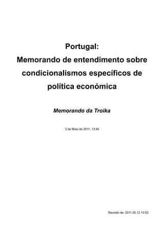 Portugal:
Memorando de entendimento sobre
 condicionalismos específicos de
       política económica


         Memorando da Troika


            3 de Maio de 2011, 13:40




                                       Revisão de: 2011.05.12 10:02
 
