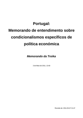 Portugal:
Memorando de entendimento sobre
 condicionalismos específicos de
       política económica


         Memorando da Troika


            3 de Maio de 2011, 13:40




                                       Revisão de: 2011.05.07 21:47
 