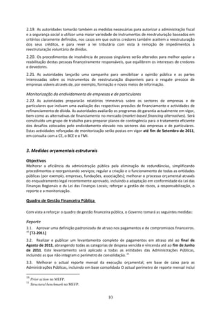 2.19. As autoridades tomarão também as medidas necessárias para autorizar a administração fiscal 
e a segurança social a utilizar uma maior variedade de instrumentos de reestruturação baseados em 
critérios claramente definidos, nos casos em que outros credores também aceitem a reestruturação 
dos  seus  créditos,  e  para  rever  a  lei  tributária  com  vista  à  remoção  de  impedimentos  à 
reestruturação voluntária de dívidas.  
2.20. Os procedimentos de insolvência de pessoas singulares serão alterados para melhor apoiar a 
reabilitação destas pessoas financeiramente responsáveis, que equilibrem os interesses de credores 
e devedores.  
2.21. As  autoridades  lançarão  uma  campanha  para  sensibilizar  a  opinião  pública  e  as  partes 
interessadas  sobre  os  instrumentos  de  reestruturação  disponíveis  para  o  resgate  precoce  de 
empresas viáveis através de, por exemplo, formação e novos meios de informação. 

Monitorização do endividamento de empresas e de particulares 
2.22. As  autoridades  prepararão  relatórios  trimestrais  sobre  os  sectores  de  empresas  e  de 
particulares que incluam uma avaliação das respectivas pressões de financiamento e actividades de 
refinanciamento de dívida. As autoridades avaliarão os programas de garantia actualmente em vigor, 
bem como as alternativas de financiamento no mercado (market‐based financing alternatives). Será 
constituído um grupo de trabalho para preparar planos de contingência para o tratamento eficiente 
dos  desafios  colocados  pelo  endividamento  elevado  nos  sectores  das  empresas  e  de  particulares. 
Estas actividades reforçadas de monitorização serão postas em vigor até fim de Setembro de 2011, 
em consulta com a CE, o BCE e o FMI. 
 
3. Medidas orçamentais estruturais  

Objectivos 
Melhorar  a  eficiência  da  administração  pública  pela  eliminação  de  redundâncias,  simplificando 
procedimentos e reorganizando serviços; regular a criação e o funcionamento de todas as entidades 
públicas (por exemplo, empresas, fundações, associações); melhorar o processo orçamental através 
do enquadramento legal recentemente aprovado, incluindo a adaptação em conformidade da Lei das 
Finanças  Regionais  e  da  Lei  das  Finanças  Locais;  reforçar  a  gestão  de  riscos,  a  responsabilização,  o 
reporte e a monitorização.  

Quadro de Gestão Financeira Pública  

Com vista a reforçar o quadro de gestão financeira pública, o Governo tomará as seguintes medidas: 

Reporte 
3.1. Aprovar uma definição padronizada de atraso nos pagamentos e de compromissos financeiros. 
10
   [T2‐2011]  
3.2. Realizar  e  publicar  um  levantamento  completo  de  pagamentos  em  atraso  até  ao  final  de 
Agosto de 2011, abrangendo todas as categorias de despesa vencida e vincenda até ao fim de Junho 
de  2011.  Este  levantamento  será  aplicado  a  todas  as  entidades  das  Administrações  Públicas, 
incluindo as que não integram o perímetro de consolidação. 11  
3.3. Melhorar  o  actual  reporte  mensal  da  execução  orçamental,  em  base  de  caixa  para  as 
Administrações Públicas, incluindo em base consolidada O actual perímetro de reporte mensal inclui 

10
     Prior action no MEFP.
11
     Structural benchmark no MEFP.


                                                        10
 