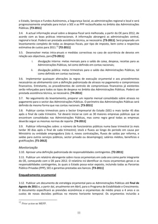 o Estado, Serviços e Fundos Autónomos, a Segurança Social, as administrações regional e local e será 
progressivamente ampliado para incluir o SEE e as PPP reclassificadas no âmbito das Administrações 
Públicas. [T3‐2011] 
3.4. A actual informação anual sobre a despesa fiscal será melhorada, a partir do OE para 2012, de 
acordo  com  as  boas  práticas  internacionais.  A  informação  abrangerá  as  administrações  central, 
regional e local. Poderá ser prestada assistência técnica, se necessário. [T3‐2011]. Será preparado um 
levantamento  completo  de  todas  as  despesas  fiscais,  por  tipo  de  imposto,  bem  como  a  respectiva 
estimativa de custos para 2011.12 [T2‐2011] 
3.5. Desenvolver  metas  intra‐anuais  e  medidas  correctivas  no  caso  de  ocorrência  de  desvios  em 
relação aos objectivos, para [T3‐2011]: 
             i.   divulgação  interna:  metas  mensais  para  o  saldo  de  caixa,  despesa,  receitas  para  as 
                  Administrações Públicas, tal como definido em contas nacionais; 
            ii.   divulgação  pública:  metas  trimestrais  para  o  saldo  das  Administrações  Públicas,  tal 
                  como definido em contas nacionais.  
3.6. Implementar  quaisquer  alterações  às  regras  de  execução  orçamental  e  aos  procedimentos 
necessários ao alinhamento com a definição padronizada de atrasos no pagamento e compromissos 
financeiros.  Entretanto,  os  procedimentos  de  controlo  de  compromissos  financeiros  já  existentes 
serão reforçados para todos os tipos de despesa no âmbito das Administrações Públicas. Poderá ser 
prestada assistência técnica, se necessário. [T4‐2011] 
3.7. No  seguimento  do  levantamento,  preparar  um  reporte  mensal  consolidado  sobre  atrasos  no 
pagamento para o sector das Administrações Públicas. O perímetro das Administrações Públicas será 
definido da mesma forma que nas contas nacionais. [T3‐2011]  
3.8. Publicar  contas  trimestrais  para  o  Sector  Empresarial  do  Estado  (SEE)  o  mais  tardar  45  dias 
após  o  final  de  cada  trimestre.  Tal  deverá  iniciar‐se  com  as  30  maiores  empresas  públicas  que  se 
encontram  consolidadas  nas  Administrações  Públicas,  mas  como  regra  geral  todas  as  empresas 
deverão seguir as mesmas normas de reporte. [T4‐2011]  
3.9. Publicar informações sobre: o número de funcionários públicos numa base trimestral (o mais 
tardar  30  dias  após  o  final  de  cada  trimestre);  stock  e  fluxos  ao  longo  do  período  em  causa  por 
Ministério  ou  entidade  empregadora  (isto  é,  novos  contratações,  fluxos  de  saídas  por  reforma,  e 
saídas  para  outros  serviços  públicos,  sector  privado  ou  desemprego);  salários  médios,  benefícios  e 
gratificações. [T1‐2012] 

Monitorização 
3.10. Aprovar uma definição padronizada de responsabilidades contingentes. [T2‐2011] 
3.11. Publicar um relatório abrangente sobre riscos orçamentais em cada ano como parte integrante 
do OE, começando com o OE para 2012. O relatório irá identificar os riscos orçamentais gerais e as 
responsabilidades contingentes, às quais o Estado possa estar exposto, incluindo todas as Parcerias 
Público‐Privadas (PPP), SEE e garantias prestadas aos bancos. [T3‐2011]  

Enquadramento orçamental 
 
3.12. Publicar um documento de estratégia orçamental para as Administrações Públicas até final de 
Agosto de 2011 e, a partir daí, anualmente em Abril, para o Programa de Estabilidade e Crescimento. 
O  documento  especificará  as  previsões  económicas  e  orçamentais  de  médio  prazo  a  4  anos  e  os 
custos  de  novas  decisões  políticas  no  mesmo  horizonte  temporal.  Os  orçamentos  incluirão  a 

12
     Prior action no MEFP.


                                                       11
 