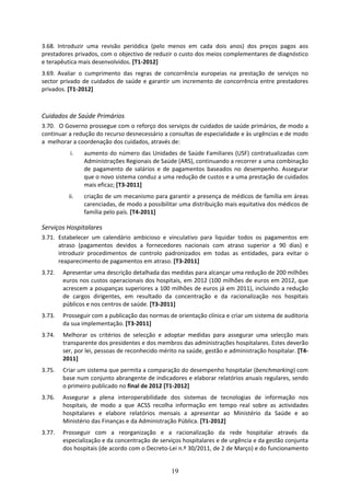 3.68. Introduzir  uma  revisão  periódica  (pelo  menos  em  cada  dois  anos)  dos  preços  pagos  aos 
prestadores privados, com o objectivo de reduzir o custo dos meios complementares de diagnóstico 
e terapêutica mais desenvolvidos. [T1‐2012] 
3.69. Avaliar  o  cumprimento  das  regras  de  concorrência  europeias  na  prestação  de  serviços  no 
sector  privado  de  cuidados  de  saúde  e  garantir  um  incremento  de  concorrência  entre  prestadores 
privados. [T1‐2012] 
 

Cuidados de Saúde Primários 
3.70.  O Governo prossegue com o reforço dos serviços de cuidados de saúde primários, de modo a 
continuar a redução do recurso desnecessário a consultas de especialidade e às urgências e de modo 
a  melhorar a coordenação dos cuidados, através de:       
           i.    aumento do número das Unidades de Saúde Familiares (USF) contratualizadas com 
                 Administrações Regionais de Saúde (ARS), continuando a recorrer a uma combinação 
                 de  pagamento  de  salários  e  de  pagamentos  baseados  no  desempenho.  Assegurar 
                 que o novo sistema conduz a uma redução de custos e a uma prestação de cuidados 
                 mais eficaz; [T3‐2011] 
          ii.    criação de um mecanismo para garantir a presença de médicos de família em áreas 
                 carenciadas, de modo a possibilitar uma distribuição mais equitativa dos médicos de 
                 família pelo país. [T4‐2011] 

Serviços Hospitalares 
3.71. Estabelecer  um  calendário  ambicioso  e  vinculativo  para  liquidar  todos  os  pagamentos  em 
      atraso  (pagamentos  devidos  a  fornecedores  nacionais  com  atraso  superior  a  90  dias)  e 
      introduzir  procedimentos  de  controlo  padronizados  em  todas  as  entidades,  para  evitar  o 
      reaparecimento de pagamentos em atraso. [T3‐2011] 
3.72.   Apresentar uma descrição detalhada das medidas para alcançar uma redução de 200 milhões 
        euros nos custos operacionais dos hospitais, em 2012 (100 milhões de euros em 2012, que 
        acrescem a poupanças superiores a 100 milhões de euros já em 2011), incluindo a redução 
        de  cargos  dirigentes,  em  resultado  da  concentração  e  da  racionalização  nos  hospitais 
        públicos e nos centros de saúde. [T3‐2011] 
3.73.   Prosseguir com a publicação das normas de orientação clínica e criar um sistema de auditoria 
        da sua implementação. [T3‐2011] 
3.74.   Melhorar  os  critérios  de  selecção  e  adoptar  medidas  para  assegurar  uma  selecção  mais 
        transparente dos presidentes e dos membros das administrações hospitalares. Estes deverão 
        ser, por lei, pessoas de reconhecido mérito na saúde, gestão e administração hospitalar. [T4‐
        2011] 
3.75.   Criar um sistema que permita a comparação do desempenho hospitalar (benchmarking) com 
        base num conjunto abrangente de indicadores e elaborar relatórios anuais regulares, sendo 
        o primeiro publicado no final de 2012 [T1‐2012] 
3.76.   Assegurar  a  plena  interoperabilidade  dos  sistemas  de  tecnologias  de  informação  nos 
        hospitais,  de  modo  a  que  ACSS  recolha  informação  em  tempo  real  sobre  as  actividades 
        hospitalares  e  elabore  relatórios  mensais  a  apresentar  ao  Ministério  da  Saúde  e  ao 
        Ministério das Finanças e da Administração Pública. [T1‐2012] 
3.77.   Prosseguir  com  a  reorganização  e  a  racionalização  da  rede  hospitalar  através  da 
        especialização e da concentração de serviços hospitalares e de urgência e da gestão conjunta 
        dos hospitais (de acordo com o Decreto‐Lei n.º 30/2011, de 2 de Março) e do funcionamento 


                                                    19
 