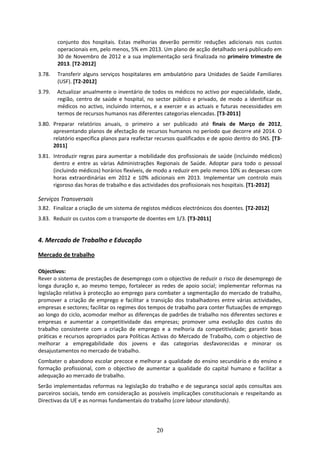conjunto  dos  hospitais.  Estas  melhorias  deverão  permitir  reduções  adicionais  nos  custos 
        operacionais em, pelo menos, 5% em 2013. Um plano de acção detalhado será publicado em 
        30  de  Novembro  de  2012  e  a  sua  implementação  será  finalizada  no  primeiro  trimestre  de 
        2013. [T2‐2012] 
3.78.   Transferir  alguns  serviços  hospitalares  em  ambulatório  para  Unidades  de  Saúde  Familiares 
        (USF). [T2‐2012] 
3.79.   Actualizar anualmente o inventário de todos os médicos no activo por especialidade, idade, 
        região,  centro  de  saúde  e  hospital,  no  sector  público  e  privado,  de  modo  a  identificar  os 
        médicos  no  activo,  incluindo  internos,  e  a  exercer  e  as  actuais  e  futuras  necessidades  em 
        termos de recursos humanos nas diferentes categorias elencadas. [T3‐2011] 
3.80. Preparar  relatórios  anuais,  o  primeiro  a  ser  publicado  até  finais  de  Março  de  2012, 
      apresentando planos de afectação de recursos humanos no período que decorre até 2014. O 
      relatório especifica planos para reafectar recursos qualificados e de apoio dentro do SNS. [T3‐
      2011] 
3.81. Introduzir regras para aumentar a mobilidade dos profissionais de saúde (incluindo médicos) 
      dentro  e  entre  as  várias  Administrações  Regionais  de  Saúde.  Adoptar  para  todo  o  pessoal 
      (incluindo médicos) horários flexíveis, de modo a reduzir em pelo menos 10% as despesas com 
      horas  extraordinárias  em  2012  e  10%  adicionais  em  2013.  Implementar  um  controlo  mais 
      rigoroso das horas de trabalho e das actividades dos profissionais nos hospitais. [T1‐2012] 

Serviços Transversais  
3.82. Finalizar a criação de um sistema de registos médicos electrónicos dos doentes. [T2‐2012] 
3.83. Reduzir os custos com o transporte de doentes em 1/3. [T3‐2011]  
 
4. Mercado de Trabalho e Educação  

Mercado de trabalho 

Objectivos: 
Rever o sistema de prestações de desemprego com o objectivo de reduzir o risco de desemprego de 
longa  duração  e,  ao  mesmo  tempo,  fortalecer  as  redes  de  apoio  social;  implementar  reformas  na 
legislação relativa à protecção ao emprego para combater a segmentação do mercado de trabalho, 
promover  a  criação  de  emprego  e  facilitar  a  transição  dos  trabalhadores  entre  várias  actividades, 
empresas e sectores; facilitar os regimes dos tempos de trabalho para conter flutuações de emprego 
ao longo do ciclo, acomodar melhor as diferenças de padrões de trabalho nos diferentes sectores e 
empresas  e  aumentar  a  competitividade  das  empresas;  promover  uma  evolução  dos  custos  do 
trabalho  consistente  com  a  criação  de  emprego  e  a  melhoria  da  competitividade;  garantir  boas 
práticas e recursos apropriados para Políticas Activas do Mercado de Trabalho, com o objectivo de 
melhorar  a  empregabilidade  dos  jovens  e  das  categorias  desfavorecidas  e  minorar  os 
desajustamentos no mercado de trabalho. 
Combater o abandono escolar precoce e melhorar a qualidade do ensino secundário e do ensino e 
formação  profissional,  com  o  objectivo  de  aumentar  a  qualidade  do  capital  humano  e  facilitar  a 
adequação ao mercado de trabalho.  
Serão  implementadas  reformas  na  legislação  do  trabalho  e  de  segurança  social  após  consultas  aos 
parceiros  sociais,  tendo  em  consideração  as  possíveis  implicações  constitucionais  e  respeitando  as 
Directivas da UE e as normas fundamentais do trabalho (core labour standards). 




                                                      20
 