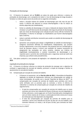 Prestações de Desemprego  
 
4.1. O  Governo  irá  preparar  até  ao  T4‐2011  um  plano  de  acção  para  reformar  o  sistema  de 
prestações de desemprego, com o propósito de reduzir o risco de desemprego de longa duração e 
fortalecer as redes de apoio social, de acordo com os seguintes orientações:     
            i.     reduzir  a  duração  máxima  do  subsídio  de  desemprego  para  não  mais  do  que  18 
                   meses.  A  reforma  não  abarcará  os  actuais  desempregados  e  não  irá  reduzir  os 
                   direitos adquiridos dos trabalhadores;  
            ii.    limitar os subsídios de desemprego a 2.5 vezes o Indexante de Apoios Sociais (IAS) e 
                   introduzir um perfil decrescente de prestações não longo do período de desemprego 
                   após seis meses de desemprego (uma redução de pelo menos 10% do montante de 
                   prestações).  A  reforma  irá  abranger  os  trabalhadores  que  ficarem  desempregados 
                   após a reforma;  
           iii.    reduzir o período contributivo necessário para aceder ao subsídio de desemprego de 
                   15 para 12 meses;  
           iv.     apresentar  uma  proposta  para  alargar  a  elegibilidade  ao  subsídio  de  desemprego  a 
                   categorias  claramente  definidas  de  trabalhadores  independentes,  que  prestam 
                   serviços regularmente a uma única empresa. Esta proposta terá em consideração os 
                   riscos  de  possíveis  abusos  e  incluirá  uma  avaliação  do  impacto  orçamental  do 
                   alargamento  das  prestações  em  vários  cenários,  relativos  aos  critérios  de 
                   elegibilidade  (nomeadamente,  o  carácter  involuntário  do  desemprego)  e  os 
                   requisitos  para  o  aumento  das  contribuições  para  a  segurança  social  por  parte  das 
                   empresas, que utilizem estes procedimentos. 
4.2. Este  plano  conduzirá  a  uma  proposta  de  legislação  a  ser  adoptada  pelo  Governo  até  ao  T1‐
2012. 

Legislação de protecção do emprego 
4.3. O  Governo  irá  efectuar  reformas  no  sistema  de  protecção  do  emprego  com  o  objectivo  de 
combater  a  segmentação  do  mercado  de  trabalho,  promover  a  criação  de  emprego  e  facilitar  os 
ajustamentos no mercado de trabalho: 
4.4.     Compensação por cessação de contrato de trabalho: 
              i.   O Governo irá apresentar, até ao final de Julho de 2011, à Assembleia da República 
                   legislação  no  sentido  de  implementar  reformas  nas  compensações  em  relação  às 
                   novas  contratações,  de  acordo  com  o  Acordo  Tripartido  de  Março  de  201119.  As 
                   compensações  por  cessação  de  contrato  de  trabalho  para  contratos  sem  termo 
                   serão  alinhadas  com  as  previstas  para  os  contratos  a  termo.  A  reforma  irá 
                   redesenhar os sistemas de compensações por cessação de contrato de trabalho da 
                   seguinte forma:  
                   o   O  total  de  compensações  por  cessação  de  contrato  de  trabalho  para  os  novos 
                       contratos sem termo será reduzido de 30 para 10 dias por ano de antiguidade (e 
                       10 dias adicionais a serem pagos por um fundo financiado pelos empregadores) 
                       com um limite máximo de 12 meses e a eliminação do limite mínimo de 3 meses 
                       de retribuição que não dependem da antiguidade;  
                   o   O  total  das  compensações  por  cessação  de  contrato  de  trabalho  para  os 
                       contratos  a  termo  será  reduzido  de  36  para  10  dias  por  ano  de  trabalho,  para 
                       contratos  inferiores  a  6  meses,  e  de  24  para  10  dias,  para  contratos  de  maior 

19
     Structural benchmark no MEFP


                                                       21
 