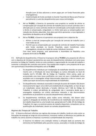 duração  (com  10  dias  adicionais  a  serem  pagos  por  um  fundo  financiado  pelos 
                     empregadores); 
                 o   Implementação do fundo acordado no Acordo Tripartido de Março para financiar 
                     parcialmente o custo dos despedimentos para novas contratações. 
                  
          ii.    Até  ao  T4‐2011,  o  Governo  irá  apresentar  uma  proposta  no  sentido  de  alinhar  as 
                 compensações por cessação de contrato de trabalho para os actuais contratos com a 
                 alteração para os novos contratos (tendo em consideração a articulação revista entre 
                 o  direito  à  compensação,  antiguidade  e  o  limite  total  para  as  compensações)  sem 
                 redução dos direitos adquiridos. Este plano permitirá apresentar a nova legislação à 
                 Assembleia da República até ao T1‐2012.  
          iii.   Até ao T1‐2012, o Governo irá apresentar uma proposta com o objectivo de: 
                 o  Alinhar  o  nível  de  compensações  por  cessação  de  contrato  de  trabalho  com  o 
                    nível médio da UE; 
                o Permitir que as compensações por cessação de contrato de trabalho financiadas 
                    pelo  fundo  acordado  no  Acordo  Tripartido,  sejam  transferíveis  entre 
                    empregadores, através da criação de contas individuais nocionais. 
                Com  base  nesta  proposta,  será  apresentada  à  Assembleia  da  República  uma 
                proposta de lei até ao T3‐2012. 
                          
4.5. Definição de despedimentos. O Governo irá preparar até ao T4‐2011 uma proposta de reforma 
com o objectivo de introduzir ajustamentos aos casos de despedimentos individuais com justa causa 
previstos no Código do Trabalho, tendo em vista combater a segmentação do mercado de trabalho e 
aumentar a utilização dos contratos sem termo. Esta medida dará origem a uma proposta de lei que 
será apresentada à Assembleia da República até ao T1‐2012. 
           i.    Os despedimentos individuais por inadaptação do trabalhador deverão ser possíveis 
                 mesmo  sem  a  introdução  de  novas  tecnologias  ou  outras  alterações  no  local  do 
                 trabalho  (art.ºs  373‐380,  385  do  Código  do  Trabalho).  Entre  outras,  pode  ser 
                 acrescentada  uma  nova  causa  justificativa  nos  casos  em  que  o  trabalhador  tenha 
                 acordado com o empregador atingir determinados objectivos e não os cumpra, por 
                 razões que sejam da exclusiva responsabilidade do trabalhador;  
          ii.    Os despedimentos individuais associados à extinção do posto de trabalho não devem 
                 necessariamente seguir uma ordem pré‐estabelecida de antiguidade, se mais do que 
                 um  trabalhador  estiver  destinado  a  funções  idênticas  (art.º  368  do  Código  do 
                 Trabalho).  A  ordem  pré‐definida  de  antiguidade  não  é  necessária  desde  que  o 
                 empregador  estabeleça  um  critério  alternativo  relevante  e  não  discriminatório 
                 (semelhante ao já existente no caso dos despedimentos colectivos); 
          iii.   Os  despedimentos  individuais,  pelas  razões  acima  indicadas,  não  devem  estar 
                 sujeitos  à  obrigação  da  tentativa  de  transferência  do  trabalhador  para  outro  posto 
                 de trabalho disponível ou uma função mais apropriada (art.ºs 368, 375 do Código do 
                 Trabalho). Em regra, se existirem postos de trabalho disponíveis, compatíveis com as 
                 qualificações do trabalhador, devem ser evitados despedimentos.  

Regimes dos Tempos de Trabalho  
4.6. O Governo efectuará reformas nos regimes dos tempos de trabalho, tendo em vista conter as 
flutuações do emprego ao longo do ciclo económico, incorporar melhor as diferenças nos padrões de 
trabalho nos vários sectores e empresas e aumentar a competitividade das empresas.   
           i.    O  Governo  irá  elaborar  uma  avaliação  relativa  à  utilização  dada  ao  aumento  dos 
                 elementos de flexibilidade pelos parceiros sociais, associados à revisão do Código do 


                                                     22
 