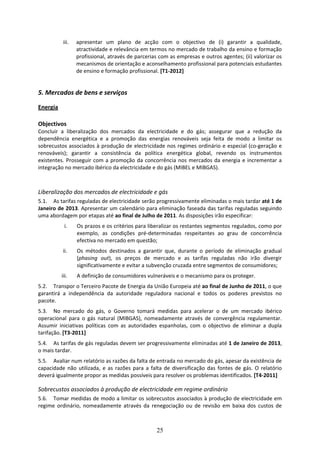 iii.   apresentar  um  plano  de  acção  com  o  objectivo  de  (i)  garantir  a  qualidade, 
                   atractividade e relevância em termos no mercado de trabalho da ensino e formação 
                   profissional, através de parcerias com as empresas e outros agentes; (ii) valorizar os 
                   mecanismos de orientação e aconselhamento profissional para potenciais estudantes 
                   de ensino e formação profissional. [T1‐2012] 
 
5. Mercados de bens e serviços 

Energia 
 
Objectivos 
Concluir  a  liberalização  dos  mercados  da  electricidade  e  do  gás;  assegurar  que  a  redução  da 
dependência  energética  e  a  promoção  das  energias  renováveis  seja  feita  de  modo  a  limitar  os 
sobrecustos associados à produção de  electricidade  nos regimes ordinário e especial (co‐geração e 
renováveis);  garantir  a  consistência  da  política  energética  global,  revendo  os  instrumentos 
existentes.  Prosseguir  com  a  promoção  da  concorrência  nos  mercados  da  energia  e  incrementar  a 
integração no mercado ibérico da electricidade e do gás (MIBEL e MIBGAS). 
 

Liberalização dos mercados de electricidade e gás 
5.1. As tarifas reguladas de electricidade serão progressivamente eliminadas o mais tardar até 1 de 
Janeiro de 2013. Apresentar um calendário para eliminação faseada das tarifas reguladas seguindo 
uma abordagem por etapas até ao final de Julho de 2011. As disposições irão especificar:  
            i.     Os prazos e os critérios para liberalizar os restantes segmentos regulados, como por 
                   exemplo,  as  condições  pré‐determinadas  respeitantes  ao  grau  de  concorrência 
                   efectiva no mercado em questão; 
            ii.    Os  métodos  destinados  a  garantir  que,  durante  o  período  de  eliminação  gradual 
                   (phasing  out),  os  preços  de  mercado  e  as  tarifas  reguladas  não  irão  divergir 
                   significativamente e evitar a subvenção cruzada entre segmentos de consumidores;  
           iii.    A definição de consumidores vulneráveis e o mecanismo para os proteger. 
5.2. Transpor o Terceiro Pacote de Energia da União Europeia até ao final de Junho de 2011, o que 
garantirá  a  independência  da  autoridade  reguladora  nacional  e  todos  os  poderes  previstos  no 
pacote. 
5.3. No  mercado  do  gás,  o  Governo  tomará  medidas  para  acelerar  o  de  um  mercado  ibérico 
operacional  para  o  gás  natural  (MIBGAS),  nomeadamente  através  de  convergência  regulamentar. 
Assumir  iniciativas  políticas  com  as  autoridades  espanholas,  com  o  objectivo  de  eliminar  a  dupla 
tarifação. [T3‐2011] 
5.4. As tarifas de gás reguladas devem ser progressivamente eliminadas até 1 de Janeiro de 2013, 
o mais tardar.  
5.5. Avaliar num relatório as razões da falta de entrada no mercado do gás, apesar da existência de 
capacidade  não  utilizada,  e  as  razões  para  a  falta  de  diversificação  das  fontes  de  gás.  O  relatório 
deverá igualmente propor as medidas possíveis para resolver os problemas identificados. [T4‐2011] 

Sobrecustos associados à produção de electricidade em regime ordinário 
5.6. Tomar medidas de modo a limitar os sobrecustos associados à produção de electricidade em 
regime  ordinário,  nomeadamente  através  da  renegociação  ou  de  revisão  em  baixa  dos  custos  de 



                                                        25
 