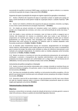 manutenção do equilíbrio contratual (CMEC) paga a produtores do regime ordinário e os restantes 
contratos de aquisição de energia a longo prazo (CAE). [T4‐2011] 

Esquemas de apoio à produção de energia em regime especial (co‐geração e renováveis) 
5.7. Avaliar a eficiência dos esquemas de apoio à co‐geração e propor as opções para ajustar em 
baixa a tarifa bonificada de venda (feed‐in tariff) da co‐geração (reduzir o subsídio implícito).20 [T4‐
2011]  
5.8. Avaliar num relatório a eficiência dos esquemas de apoio às renováveis, incluindo a sua lógica, 
os seus níveis e outros elementos de concepção importantes. 21 [T4‐2011]  
5.9. Em  relação  aos  actuais  contratos  em  renováveis  avaliar,  num  relatório,  a  possibilidade  de 
acordar uma renegociação dos contratos, com vista a uma tarifa bonificada de venda mais baixa.  22 
[T4‐2011]  
5.10. Em  relação  a  novos  contratos  em  renováveis,  rever  em  baixa  as  tarifas  e  assegurar  que  as 
mesmas  não  compensam  em  excesso  os  produtores  pelos  seus  custos  e  que  continuam  a 
proporcionar  um  incentivo  para  reduzir  os  custos  através  da  adopção  de  tarifas  que  se  reduzem 
gradualmente  ao  longo  do  tempo.  Para  tecnologias  mais  maduras,  desenvolver  mecanismos 
alternativos  (tais  como  prémios  de  mercado).  Os  relatórios  sobre  as  medidas  adoptadas  serão 
fornecidos anualmente no T3‐2011, T3‐2012 e T3‐2013. 
5.11. As  decisões  sobre  investimentos  futuros  em  renováveis,  designadamente  em  tecnologias 
menos maduras, serão baseadas numa análise rigorosa em termos dos seus custos e consequências 
para os preços da energia. Na análise serão utilizados os índices de referência internacionais e será 
realizada  uma  avaliação  independente.  Os  relatórios  sobre  as  medidas  adoptadas  serão  fornecidos 
anualmente no T3‐2011, T3‐2012 e T3‐2013. 
5.12. Reduzir os atrasos e a incerteza em torno dos procedimentos planeamento, de autorização e 
certificação  e  aumentar  a  transparência  dos  requisitos  administrativos  e  dos  encargos  para  os 
produtores  de  energias  renováveis  (em  conformidade  com  o  artigo  13.º  e  14.º  da  Directiva  da  UE 
2009/28/EC). Fornecer provas das medidas tomadas neste sentido. [T4‐2011] 

Instrumentos de política energética e tributação 
5.13. Avaliar os actuais instrumentos relacionados com a energia, incluindo os incentivos fiscais em 
matéria de eficiência energética. Em particular, avaliar o risco de sobreposição ou de inconsistência 
de instrumentos. [T3‐2011].  
5.14. Com base nos resultados da análise, modificar os instrumentos de política energética, a fim de 
garantir que proporcionam incentivos para uma utilização racional, poupanças de energia e reduções 
de emissões. [T4‐2011] 
5.15. Aumentar a taxa do IVA na electricidade e no gás (actualmente é de 6%), bem como tributar 
em  sede  de  impostos  especiais  sobre  o  consumo  a  electricidade  (actualmente  abaixo  do  mínimo 
exigido pela legislação comunitária). [T4‐2011]  

Telecomunicações e Serviços Postais 

Objectivos 
Aumentar a concorrência no mercado, através da redução de barreiras à entrada; garantir o acesso à 
rede/ infra‐estrutura; reforçar os poderes da Autoridade Reguladora Nacional. 

20
   Structural Benchmark no MEFP.
21
   Structural Benchmark no MEFP.
22
   Structural Benchmark no MEFP.


                                                     26
 