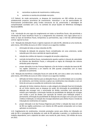 iii.       racionalizar os planos de investimento a médio prazo; 
             iv.        aumentar as receitas de actividade mercantis . 
1.17. Reduzir,  de  modo  permanente,  as  despesas  de  investimento  em  500  milhões  de  euros, 
estabelecendo  projectos  prioritários  de  investimento.  Intensificar  o  uso  de  oportunidades  de 
financiamento  providenciadas  pelos  fundos  estruturais  da  UE,  preservando  a  abordagem  de 
competitividade  acordada  com  a  CE,  no  contexto  do  actual  Quadro  de  Referência  Estratégico 
Nacional (QREN). 

Receita 
1.18.  Introdução  de  uma  regra  de  congelamento  em  todos  os  benefícios  fiscais,  não  permitindo  a 
introdução  de  novos  benefícios  fiscais  ou  o  alargamento  dos  existentes.  Esta  regra  aplicar‐se‐á  a 
todos  os  tipos  de  benefícios  fiscais,  temporários  ou  permanentes,  seja  a  nível  das  administrações 
central, regional ou local. 
1.19.  Redução das deduções fiscais e regimes especiais em sede de IRC, obtendo‐se uma receita de, 
pelo menos, 150 milhões de euros em 2012. Incluem‐se as seguintes medidas:  
       i.           eliminação de todas as taxas reduzidas de IRC;   
       ii.          limitação  da  dedução  de  prejuízos  fiscais  contabilizados  em  anos  anteriores,  sendo 
                    reduzido para três anos o período de reporte aplicável;   
      iii.          redução dos créditos de imposto e revogação de isenções subjectivas;   
      iv.           restrição de benefícios fiscais, nomeadamente aqueles sujeitos à cláusula de caducidade 
                    do  Estatuto  dos  Benefícios  Fiscais,  e  reforçando  as  regras  de  tributação  das  viaturas 
                    atribuídas pelas empresas;  
       v.           propor alteração à Lei das Finanças Regionais a fim de limitar a redução das taxas de IRC 
                    nas  regiões  autónomas  a  um  máximo  de  20%  quando  comparadas  com  as  taxas 
                    aplicáveis no continente.  
1.20.  Redução dos benefícios e deduções fiscais em sede de IRS, com vista a obter uma receita de, 
pelo menos, 150 milhões de euros em 2012. Incluem‐se as seguintes medidas:  
       i.           definição de limites máximos para as deduções fiscais, em conformidade com os escalões 
                    de rendimento, com limites menores a aplicar aos rendimentos mais elevados e com um 
                    limite de zero para os escalões de rendimento mais elevados; 
       ii.          aplicação de limites máximos diversos a cada categoria de dedução fiscal (a) introdução 
                    de  um  limite  máximo  para  as  despesas  de  saúde;  (b)  eliminação  da  possibilidade  de 
                    dedução  dos  encargos  com  a  amortização  de  dívidas  contraídas  com  aquisição  de 
                    imóveis  para  habitação  e  eliminação  faseada  da  possibilidade  de  dedução  de  encargos 
                    com  rendas  e  juros  de  dívidas  com  aquisição  de  imóveis  para  habitação  própria  e 
                    permanente; eliminação da possibilidade de dedução dos encargos com juros para novos 
                    créditos à habitação; (c) redução dos encargos dedutíveis para efeitos fiscais e revisão da 
                    tributação de rendimentos em espécie; 
      iii.          propor alteração à Lei das Finanças Regionais para limitar a redução das taxas em sede 
                    de IRS nas regiões autónomas a um máximo de 20% quando comparadas com as taxas 
                    aplicáveis no continente.  
1.21. Englobamento  de  rendimentos,  incluindo  prestações  sociais  para  efeitos  de  tributação  em 
sede  de  IRS  e  convergência  de  deduções  em  sede  de  IRS  aplicadas  a  pensões  e  a  rendimentos  de 
trabalho dependente, com o objectivo de obter uma receita de, pelo menos, 150 milhões de euros 
em 2012.  



                                                             4
 