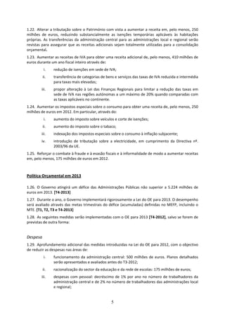 1.22. Alterar a tributação sobre o Património com vista a aumentar a receita em, pelo menos, 250 
milhões  de  euros,  reduzindo  substancialmente  as  isenções  temporárias  aplicáveis  às  habitações 
próprias.  As  transferências  da  administração  central  para  as  administrações  local  e  regional  serão 
revistas  para  assegurar  que  as  receitas  adicionais  sejam  totalmente  utilizadas  para  a  consolidação 
orçamental. 
1.23. Aumentar as receitas de IVA para obter uma receita adicional de, pelo menos, 410 milhões de 
euros durante um ano fiscal inteiro através de:  
           i.    redução de isenções em sede de IVA; 
          ii.    transferência de categorias de bens e serviços das taxas de IVA reduzida e intermédia 
                 para taxas mais elevadas;  
         iii.    propor  alteração  à  Lei  das  Finanças  Regionais  para  limitar  a  redução  das  taxas  em 
                 sede de IVA nas regiões autónomas a um máximo de 20% quando comparadas com 
                 as taxas aplicáveis no continente.  
1.24. Aumentar os impostos especiais sobre o consumo para obter uma receita de, pelo menos, 250 
milhões de euros em 2012. Em particular, através do: 
           i.    aumento do imposto sobre veículos e corte de isenções; 
          ii.    aumento do imposto sobre o tabaco; 
         iii.    indexação dos impostos especiais sobre o consumo à inflação subjacente; 
         iv.     introdução  de  tributação  sobre  a  electricidade,  em  cumprimento  da  Directiva  nº. 
                 2003/96 da UE.  
1.25. Reforçar o combate à fraude e à evasão fiscais e à informalidade de modo a aumentar receitas 
em, pelo menos, 175 milhões de euros em 2012. 
 

Política Orçamental em 2013 
 
1.26. O  Governo  atingirá  um  défice  das  Administrações  Públicas  não  superior  a  5.224  milhões  de 
euros em 2013. [T4‐2013] 
1.27. Durante o ano, o Governo implementará rigorosamente a Lei do OE para 2013. O desempenho 
será  avaliado  através  das metas  trimestrais  do  défice  (acumuladas)  definidas  no  MEFP,  incluindo  o 
MTE. [T1, T2, T3 e T4‐2013] 
1.28. As seguintes medidas serão implementadas com o OE para 2013 [T4‐2012], salvo se forem de 
previstas de outra forma: 
 
Despesa 
1.29. Aprofundamento adicional das medidas introduzidas na Lei do OE para 2012, com o objectivo 
de reduzir as despesas nas áreas de: 
           i.    funcionamento  da  administração  central:  500  milhões  de  euros.  Planos  detalhados 
                 serão apresentados e avaliados antes do T3‐2012;  
          ii.    racionalização do sector da educação e da rede de escolas: 175 milhões de euros; 
         iii.    despesas  com  pessoal:  decréscimo  de  1%  por  ano  no  número  de  trabalhadores  da 
                 administração central e de 2% no número de trabalhadores das administrações local 
                 e regional; 


                                                      5
 
