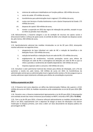 iv.    sistemas de saúde para trabalhadores em funções públicas: 100 milhões de euros. 
           v.     sector da saúde: 375 milhões de euros; 
           vi.    transferências para administrações local e regional: 175 milhões de euros; 
         vii.     custos com Serviços e Fundos Autónomos e com o Sector Empresarial do Estado: 175 
                  milhões de euros; 
        viii.     despesas de capital: 350 milhões de euros; 
           ix.    manter a suspensão em 2013 das regras de indexação das pensões, excepto no que 
                  se refere às pensões mais reduzidas. 
1.30. Adicionalmente,  o  Governo  alargará  o  uso  da  condição  de  recursos  nos  apoios  sociais  e 
direccionará melhor o esforço de apoio social, no sentido de obter uma redução nas despesas sociais 
de, pelo menos, 350 milhões de euros. 
Receita 
1.31. Aprofundamento  adicional  das  medidas  introduzidas  na  Lei  do  OE  para  2012,  alcançando 
receitas adicionais nas seguintes áreas: 
            i.    alargamento  da  base  tributável  em  sede  de  IRC  e  redução  de  benefícios  e  de 
                  deduções fiscais: 150 milhões de euros; 
           ii.    redução de benefícios e deduções fiscais em sede de IRS: 175 milhões de euros; 
           iii.   englobamento  de  rendimentos,  incluindo  prestações  sociais  para  efeitos  de 
                  tributação  em  sede  de  IRS  e  convergência  de  deduções  em  sede  de  IRS  no  que  se 
                  refere a pensões e rendimentos de trabalho dependente: 150 milhões de euros; 
           iv.    impostos especiais sobre o consumo: 150 milhões de euros. 
1.32. Actualizar  o  valor  patrimonial  matricial  dos  imóveis  para  efeitos  de  tributação,  com  o  fim  de 
aumentar  a  receita  em,  pelo  menos,  150  milhões  de  euros  em  2013.  As  transferências  da 
administração central para as administrações local e regional serão revistas a fim de assegurar que as 
receitas adicionais sejam totalmente utilizadas para efeitos da consolidação orçamental.  



Política orçamental em 2014 
 
1.33. O  Governo  terá  como  objectivo  um  défice  das  Administrações  Públicas  não  superior  a  4.521 
milhões de euros em 2014. As medidas necessárias serão estabelecidas na Lei do OE para 2014. [T4‐
2013]  
1.34. Durante o ano, o Governo implementará rigorosamente a Lei do OE para 2014. O desempenho 
será avaliado através das metas trimestrais (acumuladas) no MEFP, incluindo o MTE. [T1 e T2‐2014] 
1.35. Com a Lei do OE para 2014, o Governo reforçará adicionalmente as medidas introduzidas em 
2012  e  em  2013,  especialmente  com  o  objectivo  de  alargar  as  bases  de  tributação  e  de  exercer 
moderação  na  despesa  primária,  com  vista  a  obter  um  rácio  descendente  de  despesa  pública  em 
percentagem do PIB.  
 
 
 




                                                       6
 