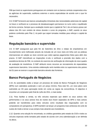 FMI que trará os supervisores portugueses em contacto com os bancos centrais cooperantes e/ou
as agências de supervisão, auditores externos e outros especialistas de acordo com o que for
necessário.

2.8. O BdP fornecerá aos bancos actualizações trimestrais das necessidades potenciais de capital
no futuro e verificará se o processo de desalavancagem permanece no rumo certo e equilibrado
da forma correcta. Sempre que a avaliação mostre que o capital de Tier 1 de um banco possa cair
abaixo dos 6% num cenário de stress durante o curso do programa, o BdP, usando os seus
poderes conferidos pelo Pilar 2, irá pedir que sejam tomadas medidas para reforçar o capital de
base.



Regulação bancária e supervisão
2.9. O BdP assegurará que pelo fim de Setembro de 2011 o relatar de empréstimos em
incumprimento será melhorado através da inclusão de um novo rácio em linha com as práticas
internacionais em adição ao rácio corrente que cobre apenas pagamentos feitos para além dos
prazos. O BdP intensificará as inspecções in-situ e verificará a precisão dos dados com a
assistência técnica do FMI, no contexto do exercício de verificação de informação do novo quadro
de avaliação de insolvência. O BdP atribuirá novos recursos ao recrutamento de especialistas
supervisores bancários. Uma estreita colaboração será mantida entre os supervisores dos países
da EU para se exercer a supervisão bancária através das fronteiras.



Banco Português de Negócios
2.10. As autoridades estão a lançar um processo de venda do Banco Português de Negócios
(BPN) num calendário acelerado e sem um preço mínimo. Para este fim, um novo plano será
submetido ao CE para aprovação tendo em conta as regras da concorrência. O objectivo é
encontrar um comprador pelo final de Julho de 2011, o mais tardar.

2.11. Para facilitar a venda, os três veículos especiais que detém os seus activos não
performantes e os seus activos fora do núcleo duro foram separados do BPN e mais activos
poderão ser transferidos para estes veículos como resultado das negociações com os
compradores em perspectiva. O BPN também vai lançar um programa mais ambicioso de corte de
custos de modo a tornar a sua compra mais atraente aos investidores.

2.12. Quando uma solução for encontrada, os créditos garantidos pelo estado da CGD e todos os
veículos especiais serão tomados pelo estado de acordo com uma calendarização a ser definida
na altura.


                                                                                             10
 