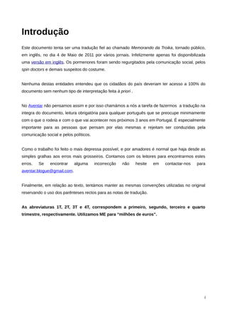 Introdução
Este documento tenta ser uma tradução fiel ao chamado Memorando da Troika, tornado público,
em inglês, no dia 4 de Maio de 2011 por vários jornais. Infelizmente apenas foi disponibilizada
uma versão em inglês. Os pormenores foram sendo regurgitados pela comunicação social, pelos
spin doctors e demais suspeitos do costume.


Nenhuma destas entidades entendeu que os cidadãos do país deveriam ter acesso a 100% do
documento sem nenhum tipo de interpretação feita à priori .


No Aventar não pensamos assim e por isso chamámos a nós a tarefa de fazermos a tradução na
integra do documento, leitura obrigatória para qualquer português que se preocupe minimamente
com o que o rodeia e com o que vai acontecer nos próximos 3 anos em Portugal. É especialmente
importante para as pessoas que pensam por elas mesmas e rejeitam ser conduzidas pela
comunicação social e pelos políticos.


Como o trabalho foi feito o mais depressa possível, e por amadores é normal que haja desde as
simples gralhas aos erros mais grosseiros. Contamos com os leitores para encontrarmos estes
erros.   Se    encontrar    alguma      incorrecção   não     hesite   em   contactar-nos   para
aventar.blogue@gmail.com.


Finalmente, em relação ao texto, tentámos manter as mesmas convenções utilizadas no original
reservando o uso dos parênteses rectos para as notas de tradução.


As abreviaturas 1T, 2T, 3T e 4T, correspondem a primeiro, segundo, terceiro e quarto
trimestre, respectivamente. Utilizamos ME para “milhões de euros”.




                                                                                               i
 