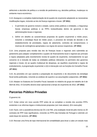 atribuíveis a decisões de política e a revisão de parâmetros e.g. decisões políticas, mudanças no
ambiente macro-económico.

3.13. Assegurar a completa implementação da lei quadro do orçamento adoptando as necessárias
modificações legais, incluindo as leis de finança regionais e locais: (3T 2011)

   i.   O perímetro do governo incluirá o estado, outros entes públicos e entidades, a Segurança
        Social, empresas públicas e as PPPs reclassificadas dentro do governos e das
        administrações locais e regionais;

   ii. Definir em detalhe as características propostas do quadro orçamental a médio prazo,
        incluindo a estratégia fiscal de médio prazo, o processo de tomada de decisão e de
        estabelecimento de prioridades, regras de adiamento, controlos de compromissos; e
        reservas de contingência apropriadas e as regras de acesso respectivas. (3T 2011)

3.14. Uma proposta para revisão das leis de finanças locais e regionais será submetida ao
parlamento para adaptar completamente o quadro de financiamento local e regional aos princípio
e regras adoptados pela recentemente revista lei quadro do orçamento, nomeadamente no que
concerne (i) à inclusão de todas as entidades públicas relevantes no perímetro dos governos
regionais e locais; (ii) ao quadro multianual de despesas, ao equilíbrio orçamental e regras de
endividamento, à programação orçamental; e (iii) à interacção com as funções do Conselho Fiscal.
(4T 2011)

3.15. As previsões em que assenta a preparação do orçamento e do documento da estratégia
fiscal serão publicadas, incluindo as análises de suporte e as assumpções subjacentes. (3T 2011)

3.16. Adoptar os Estatutos do Conselho Fiscal, baseado no relatório do grupo de trabalho de 6 de
Abril de 2011. O Conselho deverá estar operacional a tempo do orçamento de 2012. (3T 2011)



Parcerias Público Privadas
O governo irá:

3.17. Evitar entrar em novo acordo PPP antes de se completar a revisão dos acordos PPPs
existentes e as reformas legais e institucionais propostas (ver mais abaixo). (Em execução)

3.18. Fazer, com a assistência técnica da CE e do FMI, uma avaliação inicial de pelo menos os 20
contratos de PPP mais significativos, incluindo os PPPs das Estradas de Portugal e cobrindo um
vasto leque de sectores. (3T 2011)

3.19. Recrutar uma firma de topo internacional de contabilidade para levar a cabo um estudo mais


                                                                                              15
 