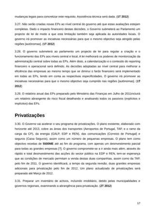 mudanças legais para concretizar este requisito. Assistência técnica será dada. (1T 2012)

3.27. Não serão criadas novas EPs ao nível central do governo até que estas avaliações estejam
completas. Dado o impacto financeiro destas decisões, o Governo submeterá ao Parlamento um
projecto de lei de modo a que esta limitação também seja aplicada às autoridades locais. O
governo irá promover as iniciativas necessárias para que o mesmo objectivo seja atingido pelas
regiões [autónomas]. (1T 2012)

3.28. O governo submeterá ao parlamento um projecto de lei para regular a criação e o
funcionamento das EPs aos níveis central e local. A lei melhorará os poderes de monitorização da
administração central sobre todas as EPs. Além disto, a calendarização e o conteúdo do reporting
financeiro e operacional será definido. As decisões adoptadas ao nível central para melhorar a
eficiência das empresas ao mesmo tempo que se diminui o fardo financeiro será implementado
em todas as EPs, tendo em conta as respectivas especificidades. O governo irá promover as
iniciativas necessárias para que o mesmo objectivo seja cumprido nas regiões [autónomas]. (1T
2012)

3.29. O relatório anual das EPs preparado pelo Ministério das Finanças em Julho de 2011incluirá
um relatório abrangente do risco fiscal detalhando e analisando todos os passivos (explícitos e
implícitos) das EPs.



Privatizações
3.30. O Governo vai acelerar o seu programa de privatizações. O plano existente, elaborado com
horizonte até 2013, cobre as áreas dos transportes (Aeroportos de Portugal, TAP, e o ramo da
carga da CP), da energia (GALP, EDP e REN), das comunicações (Correios de Portugal) e
seguros (Caixa Seguros), assim como um número de pequenas empresas. O plano tem como
objectivo receitas de 5500ME até ao fim do programa, com apenas um desinvestimento parcial
para todas as grandes empresas [?]. O governo compromete-se a ir ainda mais além, através do
rápido e total desinvestimento das acções do sector público na EDP e REN, tem-se esperança
que as condições de mercado permitam a venda destas duas companhias, assim como da TAP,
pelo fim de 2011. O governo identificará, a tempo da segunda revisão, duas grandes empresas
adicionais para privatização pelo fim de 2012. Um plano actualizado de privatizações será
preparado até Março de 2012.

3.31. Preparar um inventário de activos, incluindo imobiliário, detido pelas municipalidades e
governos regionais, examinando a abrangência para privatização. (2T 2012)




                                                                                             17
 