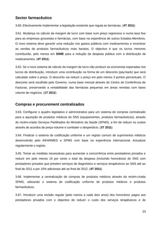 Sector farmacêutico
3.60. Efectivamente implementar a legislação existente que regula as farmácias. (4T 2011)

3.61. Mudança no cálculo da margem de lucro com base num preço regressivo e numa taxa fixa
para as empresas grossistas e farmácias, com base na experiência de outros Estados-Membros.
O novo sistema deve garantir uma redução nos gastos públicos com medicamentos e incentivar
as vendas de produtos farmacêuticos mais baratos. O objectivo é que os lucros menores
contribuirão, pelo menos em 50ME para a redução da despesa pública com a distribuição de
medicamentos. (4T 2011)

3.62. Se o novo sistema de cálculo da margem de lucro não produzir as economias esperadas nos
lucros de distribuição, introduzir uma contribuição na forma de um desconto (pay-back) que será
calculado sobre o preço. O desconto vai reduzir o preço em pelo menos 3 pontos percentuais. O
desconto será recolhido pelo Governo, numa base mensal através do Centro de Conferência de
Facturas, preservando a rentabilidade das farmácias pequenas em áreas remotas com baixo
volume de negócios. (1T 2012)


Compras e procurement centralizados
3.63. Configurar o quadro legislativo e administrativo para um sistema de compras centralizado
para a aquisição de produtos médicos do SNS (equipamentos, produtos farmacêuticos), através
do recém-criado Serviços Partilhados do Ministério da Saúde (SPMS), a fim de reduzir os custos
através de acordos de preço-volume e combater o desperdício. (3T 2011)

3.64. Finalizar o sistema de codificação uniforme e um registo comum de suprimentos médicos
desenvolvido pelo INFARMED e SPMS com base na experiência internacional. Actualizar
regularmente o registo.

3.65. Tomar as medidas necessárias para aumentar a concorrência entre prestadores privados e
reduzir em pelo menos 10 por cento o total da despesa (incluindo honorários) do SNS com
prestadores privados que prestem serviços de diagnóstico e serviços terapêuticos ao SNS até ao
final de 2011 e por 10% adicionais até ao final de 2012. (4T 2011)

3.66. Implementar a centralização de compras de produtos médicos através da recém-criada
SPMS, utilizando o sistema de codificação uniforme de produtos médicos e produtos
farmacêuticos.

3.67. Introduzir uma revisão regular (pelo menos a cada dois anos) dos honorários pagos aos
prestadores privados com o objectivo de reduzir o custo dos serviços terapêuticos e de


                                                                                            23
 