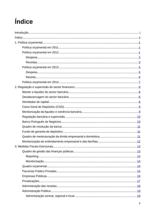 Índice
Introdução......................................................................................................................................... i
Índice................................................................................................................................................ ii
1. Política orçamental....................................................................................................................... 1
         Política orçamental em 2011...................................................................................................1
         Política orçamental em 2012...................................................................................................1
             Despesa............................................................................................................................. 2
             Receitas............................................................................................................................. 3
         Política orçamental em 2013...................................................................................................5
             Despesa............................................................................................................................. 6
             Receita............................................................................................................................... 6
         Política orçamental em 2014...................................................................................................7
2. Regulação e supervisão do sector financeiro...............................................................................8
         Manter a liquidez do sector bancário.......................................................................................8
         Desalavancagem do sector bancário......................................................................................8
         Almofadas de capital...............................................................................................................8
         Caixa Geral de Depósitos (CGD)............................................................................................9
         Monitorização da liquidez e solvência bancária......................................................................9
         Regulação bancária e supervisão.........................................................................................10
         Banco Português de Negócios..............................................................................................10
         Quadro de resolução da banca.............................................................................................11
         Fundo de garantia de depósitos............................................................................................11
         Quadro de reestruturação da dívida empresarial e doméstica..............................................11
         Monitorização do endividamento empresarial e das famílias................................................12
3. Medidas Fiscais Estruturais........................................................................................................13
         Quadro de gestão das finanças públicas...............................................................................13
             Reporting.......................................................................................................................... 13
             Monitorização................................................................................................................... 14
         Quadro orçamental............................................................................................................... 14
         Parcerias Público Privadas...................................................................................................15
         Empresas Públicas............................................................................................................... 16
         Privatizações......................................................................................................................... 17
         Administração das receitas...................................................................................................18
         Administração Pública........................................................................................................... 19
             Administração central, regional e local.............................................................................19

                                                                                                                                                       ii
 