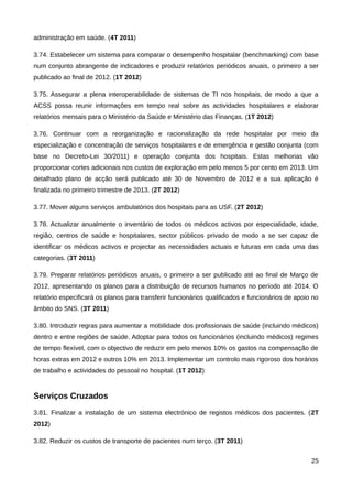 administração em saúde. (4T 2011)

3.74. Estabelecer um sistema para comparar o desempenho hospitalar (benchmarking) com base
num conjunto abrangente de indicadores e produzir relatórios periódicos anuais, o primeiro a ser
publicado ao final de 2012. (1T 2012)

3.75. Assegurar a plena interoperabilidade de sistemas de TI nos hospitais, de modo a que a
ACSS possa reunir informações em tempo real sobre as actividades hospitalares e elaborar
relatórios mensais para o Ministério da Saúde e Ministério das Finanças. (1T 2012)

3.76. Continuar com a reorganização e racionalização da rede hospitalar por meio da
especialização e concentração de serviços hospitalares e de emergência e gestão conjunta (com
base no Decreto-Lei 30/2011) e operação conjunta dos hospitais. Estas melhorias vão
proporcionar cortes adicionais nos custos de exploração em pelo menos 5 por cento em 2013. Um
detalhado plano de acção será publicado até 30 de Novembro de 2012 e a sua aplicação é
finalizada no primeiro trimestre de 2013. (2T 2012)

3.77. Mover alguns serviços ambulatórios dos hospitais para as USF. (2T 2012)

3.78. Actualizar anualmente o inventário de todos os médicos activos por especialidade, idade,
região, centros de saúde e hospitalares, sector públicos privado de modo a se ser capaz de
identificar os médicos activos e projectar as necessidades actuais e futuras em cada uma das
categorias. (3T 2011)

3.79. Preparar relatórios periódicos anuais, o primeiro a ser publicado até ao final de Março de
2012, apresentando os planos para a distribuição de recursos humanos no período até 2014. O
relatório especificará os planos para transferir funcionários qualificados e funcionários de apoio no
âmbito do SNS. (3T 2011)

3.80. Introduzir regras para aumentar a mobilidade dos profissionais de saúde (incluindo médicos)
dentro e entre regiões de saúde. Adoptar para todos os funcionários (incluindo médicos) regimes
de tempo flexível, com o objectivo de reduzir em pelo menos 10% os gastos na compensação de
horas extras em 2012 e outros 10% em 2013. Implementar um controlo mais rigoroso dos horários
de trabalho e actividades do pessoal no hospital. (1T 2012)


Serviços Cruzados
3.81. Finalizar a instalação de um sistema electrónico de registos médicos dos pacientes. (2T
2012)

3.82. Reduzir os custos de transporte de pacientes num terço. (3T 2011)


                                                                                                  25
 