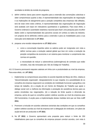acordada no âmbito da revisão do programa;

   ii. definir critérios claros para serem seguidos para a extensão das convenções colectivas e
        obter compromissos quanto a elas. A representatividade das organizações de negociação
        e as implicações do alargamento para a posição competitiva das empresas não afiliadas,
        terá de estar entre estes critérios. A representatividade das organizações de negociação
        será avaliada com base em indicadores quantitativos e qualitativos. Para esse efeito, o
        Governo ordenará à autoridade estatística nacional para fazer uma pesquisa para recolher
        dados sobre a representatividade dos parceiros sociais em ambos os lados da indústria.
        Um projecto de lei definindo critérios para a extensão e para as modalidades para a sua
        execução será elaborado no 2T 2012;

   iii. preparar uma revisão independente no 2T 2012 sobre:

           •    como a concertação tripartida sobre os salários pode ser revigorada com vista a
                definir normas para a evolução salarial global que leve em conta a evolução da
                posição competitiva da economia e um sistema para monitorar o cumprimento das
                normas em questão;

           •    a necessidade de reduzir a sobrevivência (sobrevigência) de contratos que estão
                vencidos, mas não renovados (art. 501 do Código do Trabalho).

4.8. O Governo promoverá reajustes salariais em linha com a produtividade ao nível da empresa.
Para esse efeito, irá: (4T 2011)

   i.   Implementar os compromissos assumidos no acordo tripartido de Março de 2011, relativa à
        “descentralização organizada”, designadamente no que respeita: (i) a possibilidade de os
        conselhos de empresa negociarem as condições de mobilidade funcional e geográfica e do
        tempo de trabalho, (ii) a criação de um Centro de Relações de Trabalho que apoie o
        diálogo social com a melhoria da informação e prestação de assistência técnica para as
        partes envolvidas nas negociações, (iii) a redução do limite quanto à dimensão da
        empresa, acima do qual os conselhos podem celebrar acordos ao nível da empresa para
        250 funcionários. A acção para a implementação destas medidas terá que ser feita no4T
        2011;

   ii. Promover a inclusão em acordos colectivos sectoriais das condições em que os conselhos
        podem celebrar acordos ao nível da empresa sem a delegação de sindicatos. Um plano de
        acção terá de ser produzida no 4T 2011.

   iii. No 1T 2012, o Governo apresentará uma proposta para reduzir o limite de 250
        trabalhadores para que os conselhos de empresa possam concluir acordos, com vista à

                                                                                             30
 