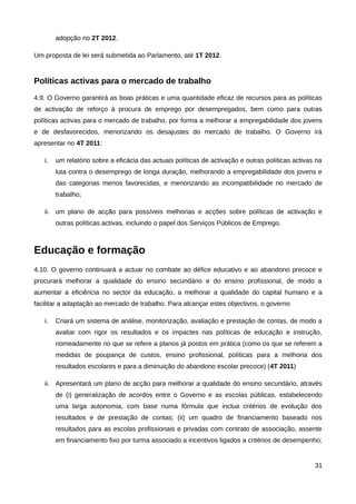 adopção no 2T 2012.

Um proposta de lei será submetida ao Parlamento, até 1T 2012.


Políticas activas para o mercado de trabalho
4.9. O Governo garantirá as boas práticas e uma quantidade eficaz de recursos para as políticas
de activação de reforço à procura de emprego por desempregados, bem como para outras
políticas activas para o mercado de trabalho, por forma a melhorar a empregabilidade dos jovens
e de desfavorecidos, menorizando os desajustes do mercado de trabalho. O Governo irá
apresentar no 4T 2011:

   i.   um relatório sobre a eficácia das actuais políticas de activação e outras políticas activas na
        luta contra o desemprego de longa duração, melhorando a empregabilidade dos jovens e
        das categorias menos favorecidas, e menorizando as incompatibilidade no mercado de
        trabalho;

   ii. um plano de acção para possíveis melhorias e acções sobre políticas de activação e
        outras políticas activas, incluindo o papel dos Serviços Públicos de Emprego.



Educação e formação
4.10. O governo continuará a actuar no combate ao défice educativo e ao abandono precoce e
procurará melhorar a qualidade do ensino secundário e do ensino profissional, de modo a
aumentar a eficiência no sector da educação, a melhorar a qualidade do capital humano e a
facilitar a adaptação ao mercado de trabalho. Para alcançar estes objectivos, o governo

   i.   Criará um sistema de análise, monitorização, avaliação e prestação de contas, de modo a
        avaliar com rigor os resultados e os impactes nas políticas de educação e instrução,
        nomeadamente no que se refere a planos já postos em prática (como os que se referem a
        medidas de poupança de custos, ensino profissional, políticas para a melhoria dos
        resultados escolares e para a diminuição do abandono escolar precoce) (4T 2011)

   ii. Apresentará um plano de acção para melhorar a qualidade do ensino secundário, através
        de (i) generalização de acordos entre o Governo e as escolas públicas, estabelecendo
        uma larga autonomia, com base numa fórmula que inclua critérios de evolução dos
        resultados e de prestação de contas; (ii) um quadro de financiamento baseado nos
        resultados para as escolas profissionais e privadas com contrato de associação, assente
        em financiamento fixo por turma associado a incentivos ligados a critérios de desempenho;


                                                                                                   31
 
