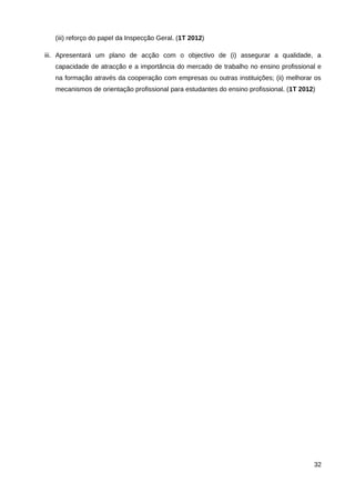 (iii) reforço do papel da Inspecção Geral. (1T 2012)

iii. Apresentará um plano de acção com o objectivo de (i) assegurar a qualidade, a
   capacidade de atracção e a importância do mercado de trabalho no ensino profissional e
   na formação através da cooperação com empresas ou outras instituições; (ii) melhorar os
   mecanismos de orientação profissional para estudantes do ensino profissional. (1T 2012)




                                                                                         32
 