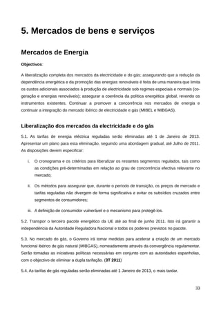 5. Mercados de bens e serviços

Mercados de Energia
Objectivos:

A liberalização completa dos mercados da electricidade e do gás; assegurando que a redução da
dependência energética e da promoção das energias renováveis é feita de uma maneira que limita
os custos adicionais associados à produção de electricidade sob regimes especiais e normais (co-
geração e energias renováveis); assegurar a coerência da política energética global, revendo os
instrumentos existentes. Continuar a promover a concorrência nos mercados de energia e
continuar a integração do mercado ibérico de electricidade e gás (MIBEL e MIBGAS).


Liberalização dos mercados da electricidade e do gás
5.1. As tarifas de energia eléctrica reguladas serão eliminadas até 1 de Janeiro de 2013.
Apresentar um plano para esta eliminação, seguindo uma abordagem gradual, até Julho de 2011.
As disposições devem especificar:

   i.   O cronograma e os critérios para liberalizar os restantes segmentos regulados, tais como
        as condições pré-determinadas em relação ao grau de concorrência efectiva relevante no
        mercado;

   ii. Os métodos para assegurar que, durante o período de transição, os preços de mercado e
        tarifas reguladas não divergem de forma significativa e evitar os subsídios cruzados entre
        segmentos de consumidores;

   iii. A definição de consumidor vulnerável e o mecanismo para protegê-los.

5.2. Transpor o terceiro pacote energético da UE até ao final de junho 2011. Isto irá garantir a
independência da Autoridade Reguladora Nacional e todos os poderes previstos no pacote.

5.3. No mercado do gás, o Governo irá tomar medidas para acelerar a criação de um mercado
funcional ibérico de gás natural (MIBGAS), nomeadamente através da convergência regulamentar.
Serão tomadas as iniciativas políticas necessárias em conjunto com as autoridades espanholas,
com o objectivo de eliminar a dupla tarifação. (3T 2011)

5.4. As tarifas de gás reguladas serão eliminadas até 1 Janeiro de 2013, o mais tardar.



                                                                                               33
 