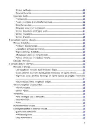 Serviços partilhados......................................................................................................... 20
           Recursos Humanos.......................................................................................................... 20
       Sistema de Saúde................................................................................................................. 21
           Financiamento.................................................................................................................. 21
           Preços e reembolso de produtos farmacêuticos...............................................................22
           Sector farmacêutico.......................................................................................................... 23
           Compras e procurement centralizados.............................................................................23
           Serviços de cuidados primários de saúde........................................................................24
           Serviços hospitalares........................................................................................................24
           Serviços Cruzados............................................................................................................ 25
4. Mercado de trabalho e educação...............................................................................................26
       Mercado de trabalho............................................................................................................. 26
           Prestações de desemprego..............................................................................................26
           Legislação de protecção ao emprego...............................................................................27
           Regimes de tempo de trabalho.........................................................................................29
           A fixação dos salários e a competitividade.......................................................................29
           Políticas activas para o mercado de trabalho...................................................................31
       Educação e formação........................................................................................................... 31
5. Mercados de bens e serviços.....................................................................................................33
       Mercados de Energia............................................................................................................ 33
           Liberalização dos mercados da electricidade e do gás.....................................................33
           Custos adicionais associados à produção de electricidade em regime ordinário..............34
           Regimes de apoio à produção de energia em regime especial (co-geração e renováveis)
           ......................................................................................................................................... 34
           Instrumentos de política energética e taxação..................................................................35
       Telecomunicações e serviços postais...................................................................................35
           Telecomunicações............................................................................................................ 35
           Serviços Postais............................................................................................................... 36
       Transportes........................................................................................................................... 36
           Plano estratégico para os transportes..............................................................................36
           Sector Ferroviário............................................................................................................. 37
           Portos............................................................................................................................... 38
       Outros sectores de serviços..................................................................................................38
       Legislação específica do sector de serviços.........................................................................38
           Qualificações profissionais...............................................................................................39
           Profissões reguladas........................................................................................................ 39
           Carga Administrativa.........................................................................................................39

                                                                                                                                                    iii
 