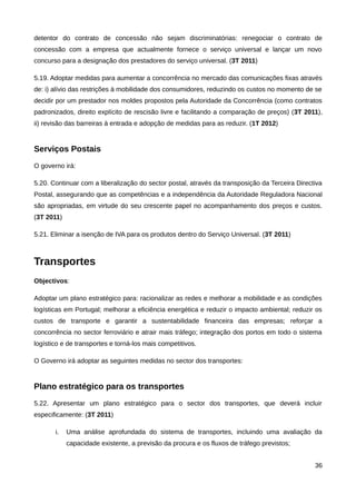 detentor do contrato de concessão não sejam discriminatórias: renegociar o contrato de
concessão com a empresa que actualmente fornece o serviço universal e lançar um novo
concurso para a designação dos prestadores do serviço universal. (3T 2011)

5.19. Adoptar medidas para aumentar a concorrência no mercado das comunicações fixas através
de: i) alívio das restrições à mobilidade dos consumidores, reduzindo os custos no momento de se
decidir por um prestador nos moldes propostos pela Autoridade da Concorrência (como contratos
padronizados, direito explícito de rescisão livre e facilitando a comparação de preços) (3T 2011),
ii) revisão das barreiras à entrada e adopção de medidas para as reduzir. (1T 2012)


Serviços Postais
O governo irá:

5.20. Continuar com a liberalização do sector postal, através da transposição da Terceira Directiva
Postal, assegurando que as competências e a independência da Autoridade Reguladora Nacional
são apropriadas, em virtude do seu crescente papel no acompanhamento dos preços e custos.
(3T 2011)

5.21. Eliminar a isenção de IVA para os produtos dentro do Serviço Universal. (3T 2011)



Transportes
Objectivos:

Adoptar um plano estratégico para: racionalizar as redes e melhorar a mobilidade e as condições
logísticas em Portugal; melhorar a eficiência energética e reduzir o impacto ambiental; reduzir os
custos de transporte e garantir a sustentabilidade financeira das empresas; reforçar a
concorrência no sector ferroviário e atrair mais tráfego; integração dos portos em todo o sistema
logístico e de transportes e torná-los mais competitivos.

O Governo irá adoptar as seguintes medidas no sector dos transportes:


Plano estratégico para os transportes
5.22. Apresentar um plano estratégico para o sector dos transportes, que deverá incluir
especificamente: (3T 2011)

       i.   Uma análise aprofundada do sistema de transportes, incluindo uma avaliação da
            capacidade existente, a previsão da procura e os fluxos de tráfego previstos;


                                                                                                36
 