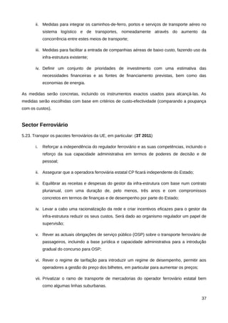 ii. Medidas para integrar os caminhos-de-ferro, portos e serviços de transporte aéreo no
            sistema logístico e de transportes, nomeadamente através do aumento da
            concorrência entre estes meios de transporte;

       iii. Medidas para facilitar a entrada de companhias aéreas de baixo custo, fazendo uso da
            infra-estrutura existente;

       iv. Definir um conjunto de prioridades de investimento com uma estimativa das
            necessidades financeiras e as fontes de financiamento previstas, bem como das
            economias de energia.

As medidas serão concretas, incluindo os instrumentos exactos usados para alcançá-las. As
medidas serão escolhidas com base em critérios de custo-efectividade (comparando a poupança
com os custos).


Sector Ferroviário
5.23. Transpor os pacotes ferroviários da UE, em particular: (3T 2011)

       i.   Reforçar a independência do regulador ferroviário e as suas competências, incluindo o
            reforço da sua capacidade administrativa em termos de poderes de decisão e de
            pessoal;

       ii. Assegurar que a operadora ferroviária estatal CP ficará independente do Estado;

       iii. Equilibrar as receitas e despesas do gestor da infra-estrutura com base num contrato
            plurianual, com uma duração de, pelo menos, três anos e com compromissos
            concretos em termos de finanças e de desempenho por parte do Estado;

       iv. Levar a cabo uma racionalização da rede e criar incentivos eficazes para o gestor da
            infra-estrutura reduzir os seus custos. Será dado ao organismo regulador um papel de
            supervisão;

       v. Rever as actuais obrigações de serviço público (OSP) sobre o transporte ferroviário de
            passageiros, incluindo a base jurídica e capacidade administrativa para a introdução
            gradual do concurso para OSP;

       vi. Rever o regime de tarifação para introduzir um regime de desempenho, permitir aos
            operadores a gestão do preço dos bilhetes, em particular para aumentar os preços;

       vii. Privatizar o ramo de transporte de mercadorias do operador ferroviário estatal bem
            como algumas linhas suburbanas.

                                                                                                37
 