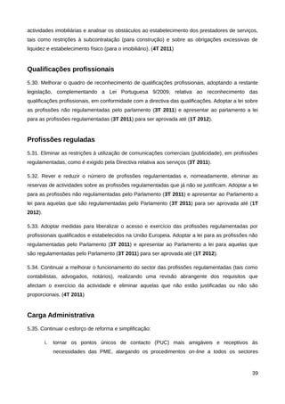 actividades imobiliárias e analisar os obstáculos ao estabelecimento dos prestadores de serviços,
tais como restrições à subcontratação (para construção) e sobre as obrigações excessivas de
liquidez e estabelecimento físico (para o imobiliário). (4T 2011)


Qualificações profissionais
5.30. Melhorar o quadro de reconhecimento de qualificações profissionais, adoptando a restante
legislação, complementando a Lei Portuguesa 9/2009, relativa ao reconhecimento das
qualificações profissionais, em conformidade com a directiva das qualificações. Adoptar a lei sobre
as profissões não regulamentadas pelo parlamento (3T 2011) e apresentar ao parlamento a lei
para as profissões regulamentadas (3T 2011) para ser aprovada até (1T 2012).


Profissões reguladas
5.31. Eliminar as restrições à utilização de comunicações comerciais (publicidade), em profissões
regulamentadas, como é exigido pela Directiva relativa aos serviços (3T 2011).

5.32. Rever e reduzir o número de profissões regulamentadas e, nomeadamente, eliminar as
reservas de actividades sobre as profissões regulamentadas que já não se justificam. Adoptar a lei
para as profissões não regulamentadas pelo Parlamento (3T 2011) e apresentar ao Parlamento a
lei para aquelas que são regulamentadas pelo Parlamento (3T 2011) para ser aprovada até (1T
2012).

5.33. Adoptar medidas para liberalizar o acesso e exercício das profissões regulamentadas por
profissionais qualificados e estabelecidos na União Europeia. Adoptar a lei para as profissões não
regulamentadas pelo Parlamento (3T 2011) e apresentar ao Parlamento a lei para aquelas que
são regulamentadas pelo Parlamento (3T 2011) para ser aprovada até (1T 2012).

5.34. Continuar a melhorar o funcionamento do sector das profissões regulamentadas (tais como
contabilistas, advogados, notários), realizando uma revisão abrangente dos requisitos que
afectam o exercício da actividade e eliminar aquelas que não estão justificadas ou não são
proporcionais. (4T 2011)


Carga Administrativa
5.35. Continuar o esforço de reforma e simplificação:

         i.   tornar os pontos únicos de contacto (PUC) mais amigáveis e receptivos às
              necessidades das PME, alargando os procedimentos on-line a todos os sectores



                                                                                                39
 