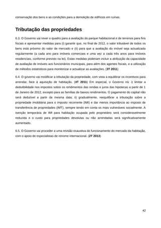 conservação dos bens e as condições para a demolição de edifícios em ruínas.



Tributação das propriedades
6.3. O Governo vai rever o quadro para a avaliação do parque habitacional e de terrenos para fins
fiscais e apresentar medidas para (i) garantir que, no final de 2012, o valor tributável de todos os
bens está próximo do valor de mercado e (ii) para que a avaliação do imóvel seja actualizada
regularmente (a cada ano para imóveis comerciais e uma vez a cada três anos para imóveis
residenciais, conforme previsto na lei). Estas medidas poderiam incluir a atribuição da capacidade
de avaliação de imóveis aos funcionários municipais, para além dos agentes fiscais, e a utilização
de métodos estatísticos para monitorizar e actualizar as avaliações. (3T 2011)

6.4. O governo vai modificar a tributação da propriedade, com vista a equilibrar os incentivos para
arrendar, face à aquisição de habitação. (4T 2011) Em especial, o Governo irá: i) limitar a
dedutibilidade nos impostos sobre os rendimentos das rendas e juros das hipotecas a partir de 1
de Janeiro de 2012, excepto para as famílias de baixos rendimentos. O pagamento do capital não
será dedutível a partir da mesma data; ii) gradualmente, reequilibrar a tributação sobre a
propriedade imobiliária para o imposto recorrente (IMI) e dar menos importância ao imposto de
transferência de propriedades (IMT), sempre tendo em conta os mais vulneráveis socialmente. A
isenção temporária de IMI para habitação ocupada pelo proprietário será consideravelmente
reduzida e o custo para propriedades devolutas ou não arrendadas será significativamente
aumentado.

6.5. O Governo vai proceder a uma revisão exaustiva do funcionamento do mercado da habitação,
com o apoio de especialistas de renome internacional. (2T 2013)




                                                                                                 42
 