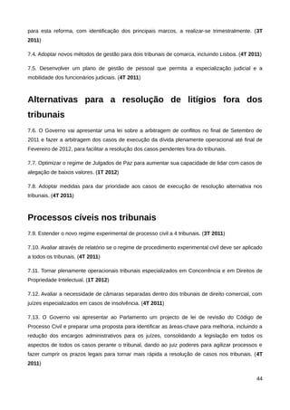 para esta reforma, com identificação dos principais marcos, a realizar-se trimestralmente. (3T
2011)

7.4. Adoptar novos métodos de gestão para dois tribunais de comarca, incluindo Lisboa. (4T 2011)

7.5. Desenvolver um plano de gestão de pessoal que permita a especialização judicial e a
mobilidade dos funcionários judiciais. (4T 2011)



Alternativas para a resolução de litígios fora dos
tribunais
7.6. O Governo vai apresentar uma lei sobre a arbitragem de conflitos no final de Setembro de
2011 e fazer a arbitragem dos casos de execução da dívida plenamente operacional até final de
Fevereiro de 2012, para facilitar a resolução dos casos pendentes fora do tribunais.

7.7. Optimizar o regime de Julgados de Paz para aumentar sua capacidade de lidar com casos de
alegação de baixos valores. (1T 2012)

7.8. Adoptar medidas para dar prioridade aos casos de execução de resolução alternativa nos
tribunais. (4T 2011)



Processos cíveis nos tribunais
7.9. Estender o novo regime experimental de processo civil a 4 tribunais. (3T 2011)

7.10. Avaliar através de relatório se o regime de procedimento experimental civil deve ser aplicado
a todos os tribunais. (4T 2011)

7.11. Tornar plenamente operacionais tribunais especializados em Concorrência e em Direitos de
Propriedade Intelectual. (1T 2012)

7.12. Avaliar a necessidade de câmaras separadas dentro dos tribunais de direito comercial, com
juízes especializados em casos de insolvência. (4T 2011)

7.13. O Governo vai apresentar ao Parlamento um projecto de lei de revisão do Código de
Processo Civil e preparar uma proposta para identificar as áreas-chave para melhoria, incluindo a
redução dos encargos administrativos para os juízes, consolidando a legislação em todos os
aspectos de todos os casos perante o tribunal, dando ao juiz poderes para agilizar processos e
fazer cumprir os prazos legais para tornar mais rápida a resolução de casos nos tribunais. (4T
2011)

                                                                                                44
 