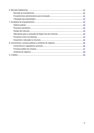 6. Mercado habitacional................................................................................................................. 41
        Mercado de arrendamento....................................................................................................41
        Procedimentos administrativos para renovação....................................................................41
        Tributação das propriedades.................................................................................................42
7. Condições de enquadramento....................................................................................................43
        Sistema judicial..................................................................................................................... 43
        Processos pendentes............................................................................................................ 43
        Gestão dos tribunais............................................................................................................. 43
        Alternativas para a resolução de litígios fora dos tribunais....................................................44
        Processos cíveis nos tribunais..............................................................................................44
        Orçamento e alocação ou recursos.......................................................................................45
8. Concorrência, compras públicas e ambiente de negócios..........................................................46
        Concorrência e reguladores sectoriais..................................................................................46
        Processo público de compras ..............................................................................................47
        Ambiente de negócios........................................................................................................... 48
A. Créditos..................................................................................................................................... 50




                                                                                                                                                iv
 