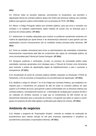 2011)

8.5. Eliminar todas as isenções especiais, permanentes ou temporárias, que permitem a
adjudicação directa de contratos públicos abaixo dos limites das directivas relativas aos contratos
públicos para garantir a plena conformidade com os princípios do TFUE. (3T 2011)

8.6. Alterar o Código Português relativo aos contratos públicos, para que erros e omissões nos
contratos e os trabalhos suplementares sejam tratados de acordo com as directivas para o
processo de compra público. (4T 2011)

8.7. Implementar as medidas adequadas para resolver os problemas actualmente existentes em
matéria de adjudicação por ajuste directo e de obras/serviços adicionais e para garantir que tais
adjudicações ocorrem exclusivamente sob as condições estritas previstas pelas directivas. (4T
2011)

8.8. Tomar as medidas necessárias para tornar os administradores das autoridades contratantes
financeiramente responsáveis pela falta de cumprimento das regras de contratação pública, tal
como recomendado pelo Tribunal de Contas Português. (4T 2011)

8.9. Assegurar auditorias e verificações, ex-ante, no processo de contratação público pelas
autoridades nacionais apropriadas (com destaque para o Tribunal de Contas) como ferramenta
para contrariar a prática de adjudicações ilegais de trabalhos/serviços a mais e aumentar a
transparência. (3T 2011)

8.10. Actualização do portal de contratos públicos (BASE), baseados na Resolução 17/2010 do
Parlamento, a fim de aumentar a transparência nos procedimentos de adjudicação. (4T 2011)

8.11. Modificar o artigo 42, alíneas 7, 8 e 9 do Código dos Contratos Públicos, que estabelece um
requisito para o investimento em projectos de I&D em todos os contratos públicos de valor
superior a 25 milhões de euros, para garantir a plena conformidade com as directivas relativas aos
contratos públicos, nomeadamente através da : i) eliminação da condição para o projecto de I&D a
ser realizado em território nacional; ii) exigir que os investimentos de I&D tenham de ser
directamente relevantes para a execução do contrato, e iii) garantir que todos os valores a serem
gastos em projectos de I&D estão ligadas e justificados pelo objecto do contrato. (4T 2011)



Ambiente de negócios
8.12. Adoptar o programa de “Exportações Simplex”, incluindo as medidas de aceleração de
procedimentos para solicitar isenção do IVA para empresas exportadoras e simplificar os
procedimentos associados a exportações indirectas. (4T 2011)


                                                                                                48
 