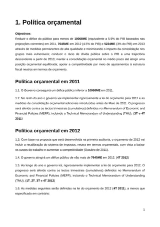 1. Política orçamental
Objectivos:
Reduzir o défice do público para menos de 10068ME (equivalente a 5.9% do PIB baseados nas
projecções correntes) em 2011, 7645ME em 2012 (4.5% do PIB) e 5224ME (3% do PIB) em 2013
através de medidas permanentes de alta qualidade e minimizando o impacto da consolidação nos
grupos mais vulneráveis; conduzir o rácio de dívida pública sobre o PIB a uma trajectória
descendente a partir de 2013; manter a consolidação orçamental no médio prazo até atingir uma
posição orçamental equilibrada; apoiar a competitividade por meio de ajustamentos à estrutura
fiscal neutros em termos de orçamento.



Política orçamental em 2011
1.1. O Governo conseguirá um défice público inferior a 10068ME em 2011.

1.2. No resto do ano o governo vai implementar rigorosamente a lei do orçamento para 2011 e as
medidas de consolidação orçamental adicionais introduzidas antes de Maio de 2011. O progresso
será aferido contra os tectos trimestrais (cumulativos) definidos no Memorandum of Economic and
Financial Policies (MEFP), incluindo o Technical Memorandum of Understanding (TMU). (3T e 4T
2011)



Política orçamental em 2012
1.3. Com base na proposta que será desenvolvida na primeira auditoria, o orçamento de 2012 vai
incluir a recalibração do sistema de impostos, neutra em termos orçamentais, com vista a baixar
os custos do trabalho e aumentar a competitividade (Outubro de 2011).

1.4. O governo atingirá um défice público de não mais de 7645ME em 2012. (4T 2012)

1.5. Ao longo do ano o governo irá, rigorosamente implementar a lei do orçamento para 2012. O
progresso será aferido contra os tectos trimestrais (cumulativos) definidos no Memorandum of
Economic and Financial Policies (MEFP), incluindo o Technical Memorandum of Understanding
(TMU). (1T, 2T, 3T e 4T 2012)

1.6. As medidas seguintes serão definidas na lei do orçamento de 2012 (4T 2011), a menos que
especificado em contrário:




                                                                                             1
 
