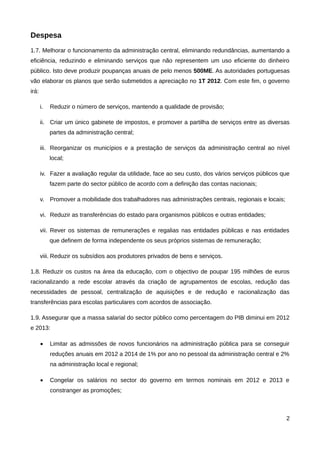 Despesa
1.7. Melhorar o funcionamento da administração central, eliminando redundâncias, aumentando a
eficiência, reduzindo e eliminando serviços que não representem um uso eficiente do dinheiro
público. Isto deve produzir poupanças anuais de pelo menos 500ME. As autoridades portuguesas
vão elaborar os planos que serão submetidos a apreciação no 1T 2012. Com este fim, o governo
irá:

       i.   Reduzir o número de serviços, mantendo a qualidade de provisão;

       ii. Criar um único gabinete de impostos, e promover a partilha de serviços entre as diversas
            partes da administração central;

       iii. Reorganizar os municípios e a prestação de serviços da administração central ao nível
            local;

       iv. Fazer a avaliação regular da utilidade, face ao seu custo, dos vários serviços públicos que
            fazem parte do sector público de acordo com a definição das contas nacionais;

       v. Promover a mobilidade dos trabalhadores nas administrações centrais, regionais e locais;

       vi. Reduzir as transferências do estado para organismos públicos e outras entidades;

       vii. Rever os sistemas de remunerações e regalias nas entidades públicas e nas entidades
            que definem de forma independente os seus próprios sistemas de remuneração;

       viii. Reduzir os subsídios aos produtores privados de bens e serviços.

1.8. Reduzir os custos na área da educação, com o objectivo de poupar 195 milhões de euros
racionalizando a rede escolar através da criação de agrupamentos de escolas, redução das
necessidades de pessoal, centralização de aquisições e de redução e racionalização das
transferências para escolas particulares com acordos de associação.

1.9. Assegurar que a massa salarial do sector público como percentagem do PIB diminui em 2012
e 2013:

       •    Limitar as admissões de novos funcionários na administração pública para se conseguir
            reduções anuais em 2012 a 2014 de 1% por ano no pessoal da administração central e 2%
            na administração local e regional;

       •    Congelar os salários no sector do governo em termos nominais em 2012 e 2013 e
            constranger as promoções;



                                                                                                     2
 