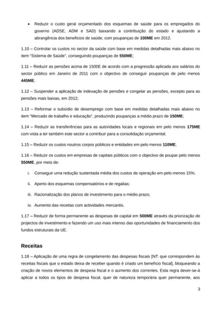 •    Reduzir o custo geral orçamentado dos esquemas de saúde para os empregados do
        governo (ADSE, ADM e SAD) baixando a contribuição do estado e ajustando a
        abrangência dos beneficios de saúde, com poupanças de 100ME em 2012.

1.10 – Controlar os custos no sector da saúde com base em medidas detalhadas mais abaixo no
item “Sistema de Saúde”, conseguindo poupanças de 550ME;

1.11 – Reduzir as pensões acima de 1500E de acordo com a progressão aplicada aos salários do
sector público em Janeiro de 2011 com o objectivo de conseguir poupanças de pelo menos
445ME;

1.12 – Suspender a aplicação de indexação de pensões e congelar as pensões, excepto para as
pensões mais baixas, em 2012;

1.13 – Reformar o subsídio de desemprego com base em medidas detalhadas mais abaixo no
item “Mercado de trabalho e educação”, produzindo poupanças a médio prazo de 150ME;

1.14 – Reduzir as transferências para as autoridades locais e regionais em pelo menos 175ME
com vista a ter também este sector a contribuir para a consolidação orçamental;

1.15 – Reduzir os custos noutros corpos públicos e entidades em pelo menos 110ME;

1.16 – Reduzir os custos em empresas de capitais públicos com o objectivo de poupar pelo menos
550ME, por meio de:

   i.   Conseguir uma redução sustentada média dos custos de operação em pelo menos 15%;

   ii. Aperto dos esquemas compensatórios e de regalias;

   iii. Racionalização dos planos de investimento para o médio prazo;

   iv. Aumento das receitas com actividades mercantis.

1.17 – Reduzir de forma permanente as despesas de capital em 500ME através da priorização de
projectos de investimento e fazendo um uso mais intenso das oportunidades de financiamento dos
fundos estruturais da UE.


Receitas
1.18 – Aplicação de uma regra de congelamento das despesas fiscais [NT: que correspondem às
receitas fiscais que o estado deixa de receber quando é criado um benefício fiscal], bloqueando a
criação de novos elementos de despesa fiscal e o aumento dos correntes. Esta regra dever-se-á
aplicar a todos os tipos de despesa fiscal, quer de natureza temporária quer permanente, aos

                                                                                               3
 