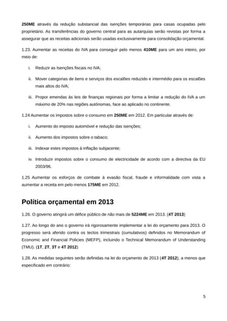 250ME através da redução substancial das isenções temporárias para casas ocupadas pelo
proprietário. As transferências do governo central para as autarquias serão revistas por forma a
assegurar que as receitas adicionais serão usadas exclusivamente para consolidação orçamental.

1.23. Aumentar as receitas do IVA para conseguir pelo menos 410ME para um ano inteiro, por
meio de:

   i.   Reduzir as Isenções fiscais no IVA;

   ii. Mover categorias de bens e serviços dos escalões reduzido e intermédio para os escalões
        mais altos do IVA;

   iii. Propor emendas às leis de finanças regionais por forma a limitar a redução do IVA a um
        máximo de 20% nas regiões autónomas, face ao aplicado no continente.

1.24 Aumentar os impostos sobre o consumo em 250ME em 2012. Em particular através de:

   i.   Aumento do imposto automóvel e redução das isenções;

   ii. Aumento dos impostos sobre o tabaco;

   iii. Indexar estes impostos à inflação subjacente;

   iv. Introduzir impostos sobre o consumo de electricidade de acordo com a directiva da EU
        2003/96.

1.25 Aumentar os esforços de combate à evasão fiscal, fraude e informalidade com vista a
aumentar a receita em pelo menos 175ME em 2012.



Política orçamental em 2013
1.26. O governo atingirá um défice público de não mais de 5224ME em 2013. (4T 2013)

1.27. Ao longo do ano o governo irá rigorosamente implementar a lei do orçamento para 2013. O
progresso será aferido contra os tectos trimestrais (cumulativos) definidos no Memorandum of
Economic and Financial Policies (MEFP), incluindo o Technical Memorandum of Understanding
(TMU). (1T, 2T, 3T e 4T 2012)

1.28. As medidas seguintes serão definidas na lei do orçamento de 2013 (4T 2012), a menos que
especificado em contrário:




                                                                                              5
 