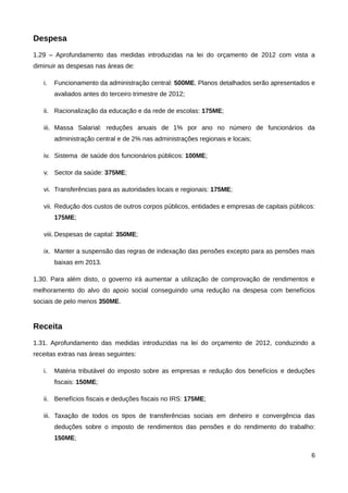 Despesa
1.29 – Aprofundamento das medidas introduzidas na lei do orçamento de 2012 com vista a
diminuir as despesas nas áreas de:

   i.   Funcionamento da administração central: 500ME. Planos detalhados serão apresentados e
        avaliados antes do terceiro trimestre de 2012;

   ii. Racionalização da educação e da rede de escolas: 175ME;

   iii. Massa Salarial: reduções anuais de 1% por ano no número de funcionários da
        administração central e de 2% nas administrações regionais e locais;

   iv. Sistema de saúde dos funcionários públicos: 100ME;

   v. Sector da saúde: 375ME;

   vi. Transferências para as autoridades locais e regionais: 175ME;

   vii. Redução dos custos de outros corpos públicos, entidades e empresas de capitais públicos:
        175ME;

   viii. Despesas de capital: 350ME;

   ix. Manter a suspensão das regras de indexação das pensões excepto para as pensões mais
        baixas em 2013.

1.30. Para além disto, o governo irá aumentar a utilização de comprovação de rendimentos e
melhoramento do alvo do apoio social conseguindo uma redução na despesa com benefícios
sociais de pelo menos 350ME.


Receita
1.31. Aprofundamento das medidas introduzidas na lei do orçamento de 2012, conduzindo a
receitas extras nas áreas seguintes:

   i.   Matéria tributável do imposto sobre as empresas e redução dos benefícios e deduções
        fiscais: 150ME;

   ii. Benefícios fiscais e deduções fiscais no IRS: 175ME;

   iii. Taxação de todos os tipos de transferências sociais em dinheiro e convergência das
        deduções sobre o imposto de rendimentos das pensões e do rendimento do trabalho:
        150ME;

                                                                                              6
 