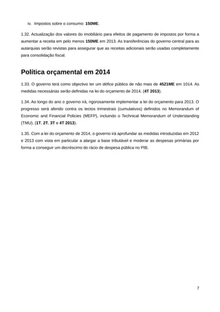 iv. Impostos sobre o consumo: 150ME.

1.32. Actualização dos valores do imobiliário para efeitos de pagamento de impostos por forma a
aumentar a receita em pelo menos 150ME em 2013. As transferências do governo central para as
autarquias serão revistas para assegurar que as receitas adicionais serão usadas completamente
para consolidação fiscal.



Política orçamental em 2014
1.33. O governo terá como objectivo ter um défice público de não mais de 4521ME em 1014. As
medidas necessárias serão definidas na lei do orçamento de 2014. (4T 2013).

1.34. Ao longo do ano o governo irá, rigorosamente implementar a lei do orçamento para 2013. O
progresso será aferido contra os tectos trimestrais (cumulativos) definidos no Memorandum of
Economic and Financial Policies (MEFP), incluindo o Technical Memorandum of Understanding
(TMU). (1T, 2T, 3T e 4T 2013).

1.35. Com a lei do orçamento de 2014, o governo irá aprofundar as medidas introduzidas em 2012
e 2013 com vista em particular a alargar a base tributável e moderar as despesas primárias por
forma a conseguir um decréscimo do rácio de despesa pública no PIB.




                                                                                             7
 