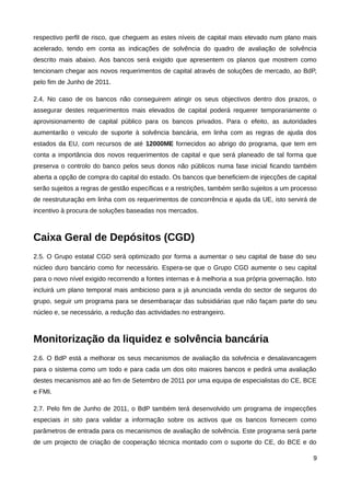 respectivo perfil de risco, que cheguem as estes níveis de capital mais elevado num plano mais
acelerado, tendo em conta as indicações de solvência do quadro de avaliação de solvência
descrito mais abaixo. Aos bancos será exigido que apresentem os planos que mostrem como
tencionam chegar aos novos requerimentos de capital através de soluções de mercado, ao BdP,
pelo fim de Junho de 2011.

2.4. No caso de os bancos não conseguirem atingir os seus objectivos dentro dos prazos, o
assegurar destes requerimentos mais elevados de capital poderá requerer temporariamente o
aprovisionamento de capital público para os bancos privados. Para o efeito, as autoridades
aumentarão o veiculo de suporte à solvência bancária, em linha com as regras de ajuda dos
estados da EU, com recursos de até 12000ME fornecidos ao abrigo do programa, que tem em
conta a importância dos novos requerimentos de capital e que será planeado de tal forma que
preserva o controlo do banco pelos seus donos não públicos numa fase inicial ficando também
aberta a opção de compra do capital do estado. Os bancos que beneficiem de injecções de capital
serão sujeitos a regras de gestão específicas e a restrições, também serão sujeitos a um processo
de reestruturação em linha com os requerimentos de concorrência e ajuda da UE, isto servirá de
incentivo à procura de soluções baseadas nos mercados.



Caixa Geral de Depósitos (CGD)
2.5. O Grupo estatal CGD será optimizado por forma a aumentar o seu capital de base do seu
núcleo duro bancário como for necessário. Espera-se que o Grupo CGD aumente o seu capital
para o novo nível exigido recorrendo a fontes internas e à melhoria a sua própria governação. Isto
incluirá um plano temporal mais ambicioso para a já anunciada venda do sector de seguros do
grupo, seguir um programa para se desembaraçar das subsidiárias que não façam parte do seu
núcleo e, se necessário, a redução das actividades no estrangeiro.



Monitorização da liquidez e solvência bancária
2.6. O BdP está a melhorar os seus mecanismos de avaliação da solvência e desalavancagem
para o sistema como um todo e para cada um dos oito maiores bancos e pedirá uma avaliação
destes mecanismos até ao fim de Setembro de 2011 por uma equipa de especialistas do CE, BCE
e FMI.

2.7. Pelo fim de Junho de 2011, o BdP também terá desenvolvido um programa de inspecções
especiais in sito para validar a informação sobre os activos que os bancos fornecem como
parâmetros de entrada para os mecanismos de avaliação de solvência. Este programa será parte
de um projecto de criação de cooperação técnica montado com o suporte do CE, do BCE e do

                                                                                                9
 